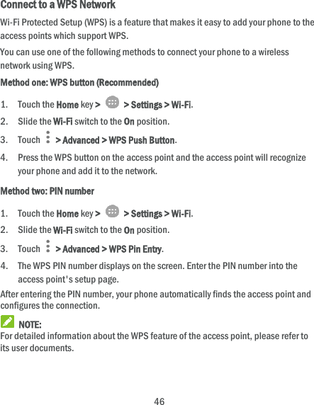  46 Connect to a WPS Network Wi-Fi Protected Setup (WPS) is a feature that makes it easy to add your phone to the access points which support WPS. You can use one of the following methods to connect your phone to a wireless network using WPS. Method one: WPS button (Recommended) 1. Touch the Home key &gt;    &gt; Settings &gt; Wi-Fi. 2. Slide the Wi-Fi switch to the On position. 3. Touch    &gt; Advanced &gt; WPS Push Button. 4. Press the WPS button on the access point and the access point will recognize your phone and add it to the network. Method two: PIN number 1. Touch the Home key &gt;    &gt; Settings &gt; Wi-Fi. 2. Slide the Wi-Fi switch to the On position. 3. Touch   &gt; Advanced &gt; WPS Pin Entry. 4. The WPS PIN number displays on the screen. Enter the PIN number into the access point&apos;s setup page. After entering the PIN number, your phone automatically finds the access point and configures the connection.  NOTE: For detailed information about the WPS feature of the access point, please refer to its user documents. 