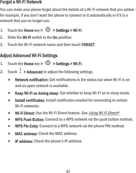  47 Forget a Wi-Fi Network You can make your phone forget about the details of a Wi-Fi network that you added - for example, if you don’t want the phone to connect to it automatically or if it is a network that you no longer use.   1. Touch the Home key &gt;    &gt; Settings &gt; Wi-Fi. 2. Slide the Wi-Fi switch to the On position. 3. Touch the Wi-Fi network name and then touch FORGET. Adjust Advanced Wi-Fi Settings 1. Touch the Home key &gt;    &gt; Settings &gt; Wi-Fi. 2. Touch    &gt; Advanced to adjust the following settings.  Network notification: Get notifications in the status bar when Wi-Fi is on and an open network is available.  Keep Wi-Fi on during sleep: Set whether to keep Wi-Fi on in sleep mode.  Install certificates: Install certificates needed for connecting to certain Wi-Fi networks.  Wi-Fi Direct: Use the Wi-Fi Direct feature. See Using Wi-Fi Direct®.  WPS Push Button: Connect to a WPS network via the push button method.  WPS Pin Entry: Connect to a WPS network via the phone PIN method.  MAC address: Check the MAC address.  IP address: Check the phone’s IP address. 