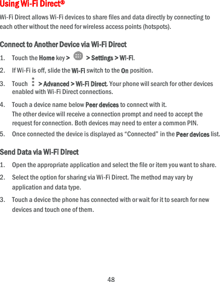  48 Using Wi-Fi Direct® Wi-Fi Direct allows Wi-Fi devices to share files and data directly by connecting to each other without the need for wireless access points (hotspots). Connect to Another Device via Wi-Fi Direct 1. Touch the Home key &gt;   &gt; Settings &gt; Wi-Fi. 2. If Wi-Fi is off, slide the Wi-Fi switch to the On position. 3. Touch   &gt; Advanced &gt; Wi-Fi Direct. Your phone will search for other devices enabled with Wi-Fi Direct connections.   4. Touch a device name below Peer devices to connect with it. The other device will receive a connection prompt and need to accept the request for connection. Both devices may need to enter a common PIN. 5. Once connected the device is displayed as “Connected” in the Peer devices list. Send Data via Wi-Fi Direct 1. Open the appropriate application and select the file or item you want to share. 2. Select the option for sharing via Wi-Fi Direct. The method may vary by application and data type. 3. Touch a device the phone has connected with or wait for it to search for new devices and touch one of them.   