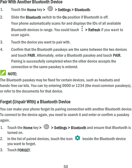  50 Pair With Another Bluetooth Device 1. Touch the Home key &gt;    &gt; Settings &gt; Bluetooth. 2. Slide the Bluetooth switch to the On position if Bluetooth is off. Your phone automatically scans for and displays the IDs of all available Bluetooth devices in range. You could touch    &gt; Refresh if you want to scan again. 3. Touch the device you want to pair with. 4. Confirm that the Bluetooth passkeys are the same between the two devices and touch PAIR. Alternately, enter a Bluetooth passkey and touch PAIR. Pairing is successfully completed when the other device accepts the connection or the same passkey is entered.  NOTE: The Bluetooth passkey may be fixed for certain devices, such as headsets and hands-free car kits. You can try entering 0000 or 1234 (the most common passkeys), or refer to the documents for that device. Forget (Unpair With) a Bluetooth Device You can make your phone forget its pairing connection with another Bluetooth device. To connect to the device again, you need to search it and enter or confirm a passkey again. 1. Touch the Home key &gt;    &gt; Settings &gt; Bluetooth and ensure that Bluetooth is turned on. 2. In the list of paired devices, touch the icon    beside the Bluetooth device you want to forget. 3. Touch FORGET. 