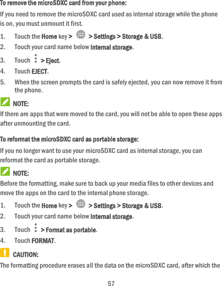  57 To remove the microSDXC card from your phone: If you need to remove the microSDXC card used as internal storage while the phone is on, you must unmount it first. 1. Touch the Home key &gt;   &gt; Settings &gt; Storage &amp; USB. 2. Touch your card name below Internal storage. 3. Touch   &gt; Eject. 4. Touch EJECT. 5. When the screen prompts the card is safely ejected, you can now remove it from the phone.  NOTE: If there are apps that were moved to the card, you will not be able to open these apps after unmounting the card. To reformat the microSDXC card as portable storage: If you no longer want to use your microSDXC card as internal storage, you can reformat the card as portable storage.    NOTE: Before the formatting, make sure to back up your media files to other devices and move the apps on the card to the internal phone storage. 1. Touch the Home key &gt;   &gt; Settings &gt; Storage &amp; USB. 2. Touch your card name below Internal storage. 3. Touch   &gt; Format as portable. 4. Touch FORMAT.   CAUTION: The formatting procedure erases all the data on the microSDXC card, after which the 