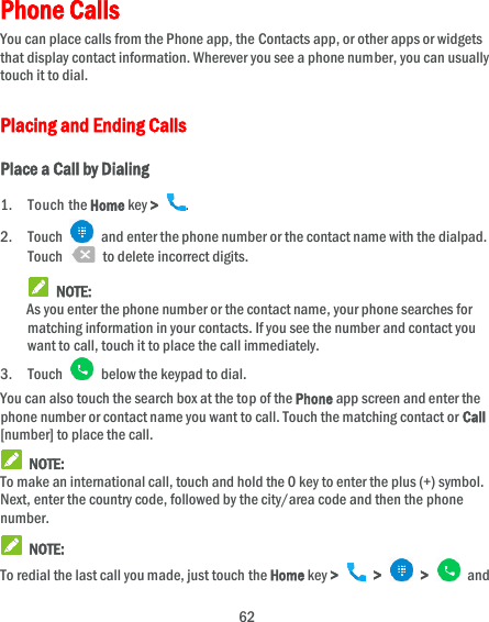  62 Phone Calls You can place calls from the Phone app, the Contacts app, or other apps or widgets that display contact information. Wherever you see a phone number, you can usually touch it to dial. Placing and Ending Calls Place a Call by Dialing 1. Touch the Home key &gt;  . 2. Touch   and enter the phone number or the contact name with the dialpad. Touch    to delete incorrect digits.  NOTE: As you enter the phone number or the contact name, your phone searches for matching information in your contacts. If you see the number and contact you want to call, touch it to place the call immediately. 3. Touch    below the keypad to dial. You can also touch the search box at the top of the Phone app screen and enter the phone number or contact name you want to call. Touch the matching contact or Call [number] to place the call.  NOTE: To make an international call, touch and hold the 0 key to enter the plus (+) symbol. Next, enter the country code, followed by the city/area code and then the phone number.  NOTE: To redial the last call you made, just touch the Home key &gt;   &gt;   &gt;   and 