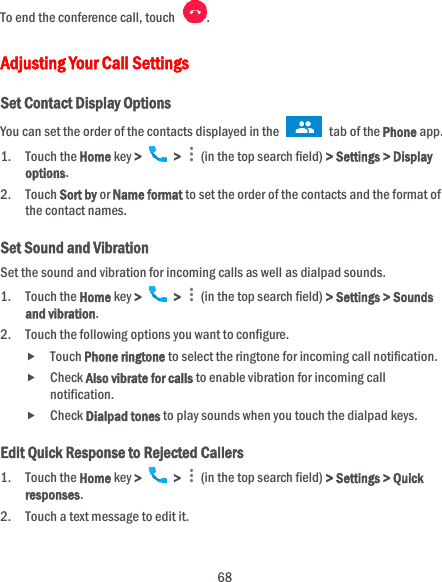  68 To end the conference call, touch  .   Adjusting Your Call Settings Set Contact Display Options You can set the order of the contacts displayed in the   tab of the Phone app. 1. Touch the Home key &gt;   &gt;    (in the top search field) &gt; Settings &gt; Display options. 2. Touch Sort by or Name format to set the order of the contacts and the format of the contact names. Set Sound and Vibration Set the sound and vibration for incoming calls as well as dialpad sounds. 1. Touch the Home key &gt;   &gt;    (in the top search field) &gt; Settings &gt; Sounds and vibration. 2. Touch the following options you want to configure.  Touch Phone ringtone to select the ringtone for incoming call notification.  Check Also vibrate for calls to enable vibration for incoming call notification.  Check Dialpad tones to play sounds when you touch the dialpad keys. Edit Quick Response to Rejected Callers 1. Touch the Home key &gt;   &gt;    (in the top search field) &gt; Settings &gt; Quick responses. 2. Touch a text message to edit it. 