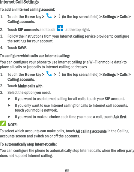  69 Internet Call Settings To add an Internet calling account:  1. Touch the Home key &gt;   &gt;    (in the top search field) &gt; Settings &gt; Calls &gt; Calling accounts. 2. Touch SIP accounts and touch   at the top right. 3. Follow the instructions from your Internet calling service provider to configure the settings for your account. 4. Touch SAVE. To configure which calls use Internet calling: You can configure your phone to use Internet calling (via Wi-Fi or mobile data) to place all calls or just calls to Internet calling addresses. 1. Touch the Home key &gt;   &gt;    (in the top search field) &gt; Settings &gt; Calls &gt; Calling accounts. 2. Touch Make calls with. 3. Select the option you need.  If you want to use Internet calling for all calls, touch your SIP account.  If you only want to use Internet calling for calls to Internet call accounts, touch your mobile network.  If you want to make a choice each time you make a call, touch Ask first.  NOTE: To select which accounts can make calls, touch All calling accounts in the Calling accounts screen and switch on or off the accounts. To automatically stop Internet calls: You can configure the phone to automatically stop Internet calls when the other party does not support Internet calling. 