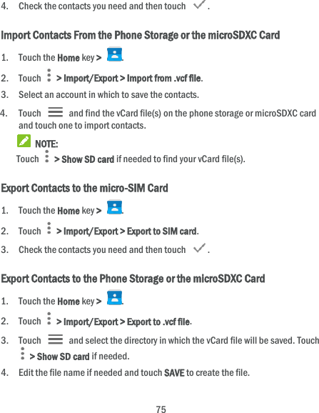  75 4. Check the contacts you need and then touch  . Import Contacts From the Phone Storage or the microSDXC Card 1. Touch the Home key &gt;  . 2. Touch   &gt; Import/Export &gt; Import from .vcf file. 3. Select an account in which to save the contacts. 4. Touch    and find the vCard file(s) on the phone storage or microSDXC card and touch one to import contacts.  NOTE: Touch   &gt; Show SD card if needed to find your vCard file(s).   Export Contacts to the micro-SIM Card 1. Touch the Home key &gt;  . 2. Touch   &gt; Import/Export &gt; Export to SIM card. 3. Check the contacts you need and then touch  . Export Contacts to the Phone Storage or the microSDXC Card 1. Touch the Home key &gt;  . 2. Touch    &gt; Import/Export &gt; Export to .vcf file. 3. Touch    and select the directory in which the vCard file will be saved. Touch  &gt; Show SD card if needed. 4. Edit the file name if needed and touch SAVE to create the file. 