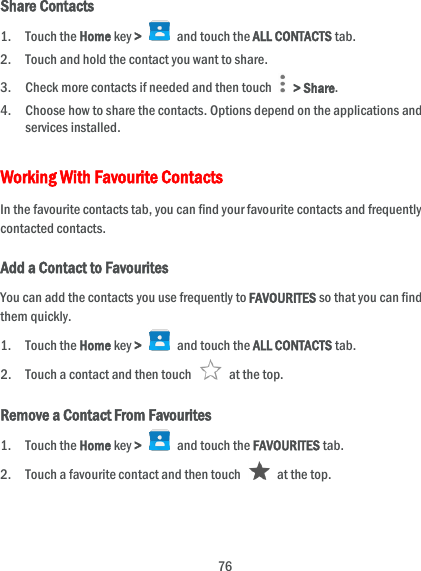  76 Share Contacts 1. Touch the Home key &gt;    and touch the ALL CONTACTS tab. 2. Touch and hold the contact you want to share. 3. Check more contacts if needed and then touch    &gt; Share. 4. Choose how to share the contacts. Options depend on the applications and services installed. Working With Favourite Contacts In the favourite contacts tab, you can find your favourite contacts and frequently contacted contacts. Add a Contact to Favourites You can add the contacts you use frequently to FAVOURITES so that you can find them quickly. 1. Touch the Home key &gt;   and touch the ALL CONTACTS tab. 2. Touch a contact and then touch    at the top. Remove a Contact From Favourites 1. Touch the Home key &gt;   and touch the FAVOURITES tab. 2. Touch a favourite contact and then touch    at the top. 