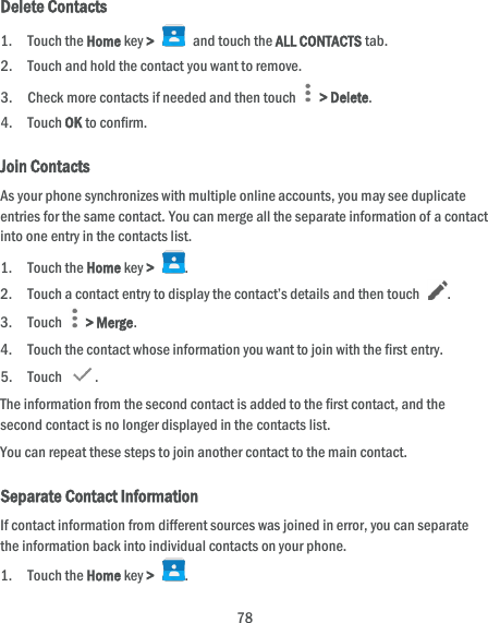  78 Delete Contacts 1. Touch the Home key &gt;   and touch the ALL CONTACTS tab. 2. Touch and hold the contact you want to remove. 3. Check more contacts if needed and then touch    &gt; Delete. 4. Touch OK to confirm. Join Contacts As your phone synchronizes with multiple online accounts, you may see duplicate entries for the same contact. You can merge all the separate information of a contact into one entry in the contacts list. 1. Touch the Home key &gt;  . 2. Touch a contact entry to display the contact’s details and then touch  . 3. Touch    &gt; Merge. 4. Touch the contact whose information you want to join with the first entry. 5. Touch  . The information from the second contact is added to the first contact, and the second contact is no longer displayed in the contacts list. You can repeat these steps to join another contact to the main contact. Separate Contact Information If contact information from different sources was joined in error, you can separate the information back into individual contacts on your phone. 1. Touch the Home key &gt;  . 