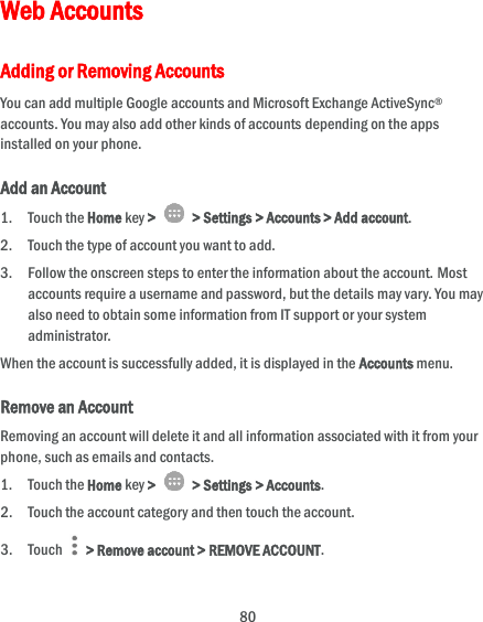  80 Web Accounts Adding or Removing Accounts You can add multiple Google accounts and Microsoft Exchange ActiveSync® accounts. You may also add other kinds of accounts depending on the apps installed on your phone. Add an Account 1. Touch the Home key &gt;   &gt; Settings &gt; Accounts &gt; Add account. 2. Touch the type of account you want to add. 3. Follow the onscreen steps to enter the information about the account. Most accounts require a username and password, but the details may vary. You may also need to obtain some information from IT support or your system administrator. When the account is successfully added, it is displayed in the Accounts menu. Remove an Account Removing an account will delete it and all information associated with it from your phone, such as emails and contacts. 1. Touch the Home key &gt;   &gt; Settings &gt; Accounts. 2. Touch the account category and then touch the account. 3. Touch    &gt; Remove account &gt; REMOVE ACCOUNT. 