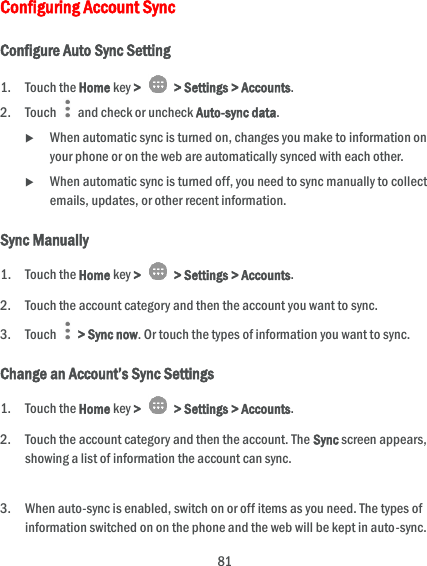  81 Configuring Account Sync Configure Auto Sync Setting 1. Touch the Home key &gt;   &gt; Settings &gt; Accounts. 2. Touch   and check or uncheck Auto-sync data.  When automatic sync is turned on, changes you make to information on your phone or on the web are automatically synced with each other.  When automatic sync is turned off, you need to sync manually to collect emails, updates, or other recent information. Sync Manually 1. Touch the Home key &gt;   &gt; Settings &gt; Accounts. 2. Touch the account category and then the account you want to sync. 3. Touch    &gt; Sync now. Or touch the types of information you want to sync. Change an Account’s Sync Settings 1. Touch the Home key &gt;   &gt; Settings &gt; Accounts. 2. Touch the account category and then the account. The Sync screen appears, showing a list of information the account can sync.  3. When auto-sync is enabled, switch on or off items as you need. The types of information switched on on the phone and the web will be kept in auto-sync. 