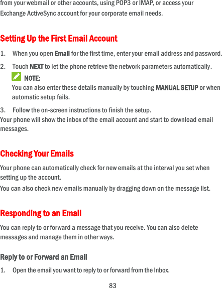  83 from your webmail or other accounts, using POP3 or IMAP, or access your Exchange ActiveSync account for your corporate email needs. Setting Up the First Email Account 1. When you open Email for the first time, enter your email address and password. 2. Touch NEXT to let the phone retrieve the network parameters automatically.  NOTE: You can also enter these details manually by touching MANUAL SETUP or when automatic setup fails. 3. Follow the on-screen instructions to finish the setup. Your phone will show the inbox of the email account and start to download email messages. Checking Your Emails Your phone can automatically check for new emails at the interval you set when setting up the account.   You can also check new emails manually by dragging down on the message list. Responding to an Email You can reply to or forward a message that you receive. You can also delete messages and manage them in other ways. Reply to or Forward an Email 1. Open the email you want to reply to or forward from the Inbox. 