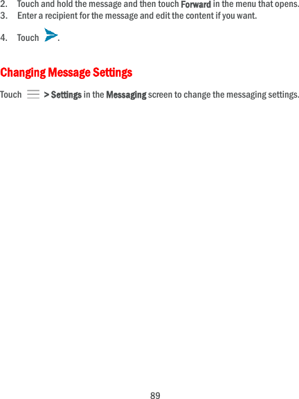  89 2. Touch and hold the message and then touch Forward in the menu that opens. 3. Enter a recipient for the message and edit the content if you want. 4. Touch  . Changing Message Settings Touch    &gt; Settings in the Messaging screen to change the messaging settings. 