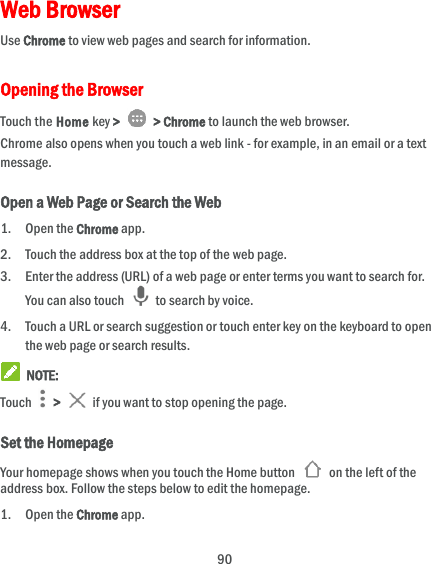 90 Web Browser Use Chrome to view web pages and search for information. Opening the Browser Touch the Home key &gt;   &gt; Chrome to launch the web browser. Chrome also opens when you touch a web link - for example, in an email or a text message.   Open a Web Page or Search the Web 1. Open the Chrome app. 2. Touch the address box at the top of the web page. 3. Enter the address (URL) of a web page or enter terms you want to search for. You can also touch    to search by voice. 4. Touch a URL or search suggestion or touch enter key on the keyboard to open the web page or search results.  NOTE: Touch   &gt;   if you want to stop opening the page. Set the Homepage Your homepage shows when you touch the Home button    on the left of the address box. Follow the steps below to edit the homepage. 1. Open the Chrome app. 