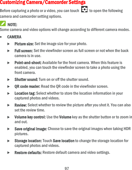  97 Customizing Camera/Camcorder Settings Before capturing a photo or a video, you can touch    to open the following camera and camcorder setting options.  NOTE: Some camera and video options will change according to different camera modes.  CAMERA  Picture size: Set the image size for your photo.  Full screen: Set the viewfinder screen as full screen or not when the back camera is in use.  Point-and-shoot: Available for the front camera. When this feature is enabled, you can touch the viewfinder screen to take a photo using the front camera.  Shutter sound: Turn on or off the shutter sound.  QR code reader: Read the QR code in the viewfinder screen.  Location tag: Select whether to store the location information in your captured photos and videos.  Review: Select whether to review the picture after you shot it. You can also set the review time.  Volume key control: Use the Volume key as the shutter button or to zoom in and out.  Save original image: Choose to save the original images when taking HDR pictures.  Storage location: Touch Save location to change the storage location for captured photos and videos.  Restore defaults: Restore default camera and video settings. 