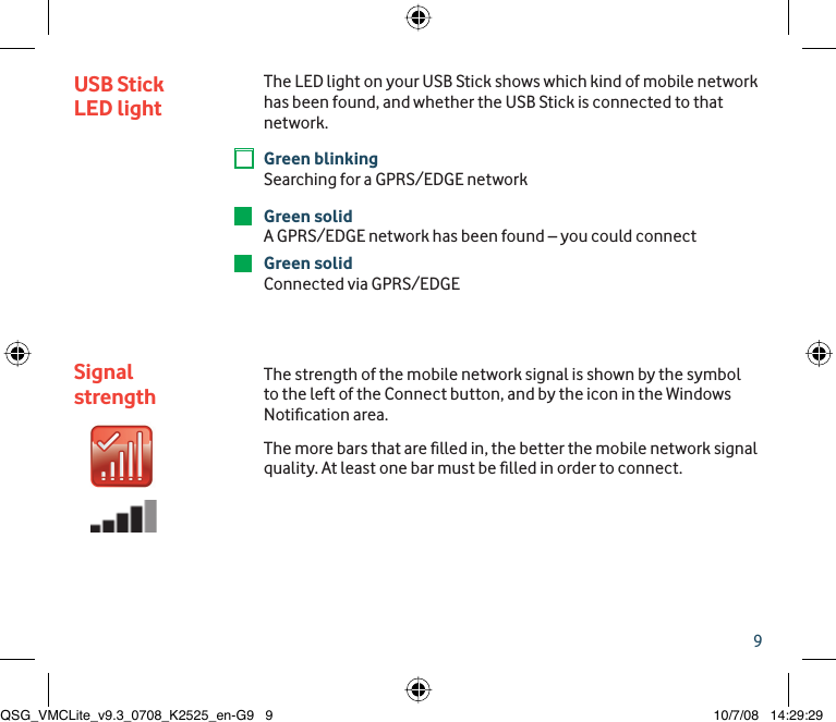 9USB Stick LED lightSignal strengthThe LED light on your USB Stick shows which kind of mobile network has been found, and whether the USB Stick is connected to that network.Green blinking Searching for a GPRS/EDGE networkGreen solidA GPRS/EDGE network has been found – you could connectGreen solidConnected via GPRS/EDGE The strength of the mobile network signal is shown by the symbol to the left of the Connect button, and by the icon in the Windows Notiﬁ cation area. The more bars that are ﬁ lled in, the better the mobile network signal quality. At least one bar must be ﬁ lled in order to connect.QSG_VMCLite_v9.3_0708_K2525_en-G9   9QSG_VMCLite_v9.3_0708_K2525_en-G9   9 10/7/08   14:29:2910/7/08   14:29:29