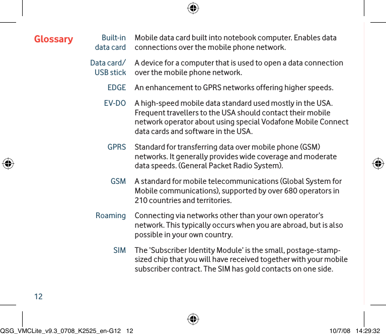 12Glossary Built-in data cardMobile data card built into notebook computer. Enables data connections over the mobile phone network.Data card/USB stickA device for a computer that is used to open a data connection over the mobile phone network.EDGE An enhancement to GPRS networks offering higher speeds.EV-DO A high-speed mobile data standard used mostly in the USA. Frequent travellers to the USA should contact their mobile network operator about using special Vodafone Mobile Connect data cards and software in the USA.GPRS Standard for transferring data over mobile phone (GSM) networks. It generally provides wide coverage and moderate data speeds. (General Packet Radio System).GSM A standard for mobile telecommunications (Global System for Mobile communications), supported by over 680 operators in 210 countries and territories.Roaming Connecting via networks other than your own operator’s network. This typically occurs when you are abroad, but is also possible in your own country.SIM The ‘Subscriber Identity Module’ is the small, postage-stamp-sized chip that you will have received together with your mobile subscriber contract. The SIM has gold contacts on one side.QSG_VMCLite_v9.3_0708_K2525_en-G12   12QSG_VMCLite_v9.3_0708_K2525_en-G12   12 10/7/08   14:29:3210/7/08   14:29:32