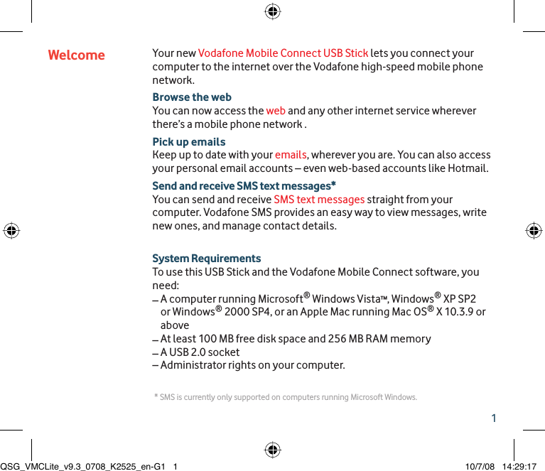 1Your new Vodafone Mobile Connect USB Stick lets you connect your computer to the internet over the Vodafone high-speed mobile phone network.Browse the webYou can now access the web and any other internet service wherever there’s a mobile phone network .Pick up emailsKeep up to date with your emails, wherever you are. You can also access your personal email accounts – even web-based accounts like Hotmail.Send and receive SMS text messages*You can send and receive SMS text messages straight from your computer. Vodafone SMS provides an easy way to view messages, write new ones, and manage contact details.System RequirementsTo use this USB Stick and the Vodafone Mobile Connect software, you need:–  A computer running Microsoft® Windows Vista™, Windows® XP SP2 or Windows® 2000 SP4, or an Apple Mac running Mac OS® X 10.3.9 or above– At least 100 MB free disk space and 256 MB RAM memory– A USB 2.0 socket– Administrator rights on your computer.Welcome * SMS is currently only supported on computers running Microsoft Windows.QSG_VMCLite_v9.3_0708_K2525_en-G1   1QSG_VMCLite_v9.3_0708_K2525_en-G1   1 10/7/08   14:29:1710/7/08   14:29:17