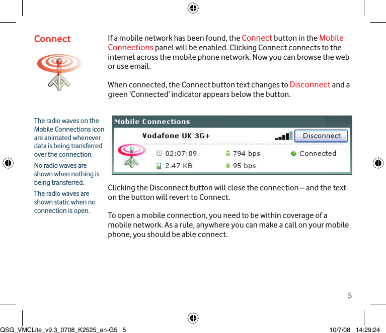 5The radio waves on the Mobile Connections icon are animated whenever data is being transferred over the connection. No radio waves are shown when nothing is being transferred.The radio waves are shown static when no connection is open.If a mobile network has been found, the Connect button in the Mobile Connections panel will be enabled. Clicking Connect connects to the internet across the mobile phone network. Now you can browse the web or use email.When connected, the Connect button text changes to Disconnect and a green ‘Connected’ indicator appears below the button. Clicking the Disconnect button will close the connection – and the text on the button will revert to Connect.To open a mobile connection, you need to be within coverage of a mobile network. As a rule, anywhere you can make a call on your mobile phone, you should be able connect.ConnectQSG_VMCLite_v9.3_0708_K2525_en-G5   5QSG_VMCLite_v9.3_0708_K2525_en-G5   5 10/7/08   14:29:2410/7/08   14:29:24