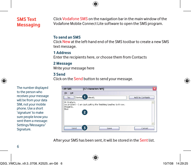 6Click Vodafone SMS on the navigation bar in the main window of the Vodafone Mobile Connect Lite software to open the SMS program.To send an SMSClick New at the left-hand end of the SMS toolbar to create a new SMS text message.1 AddressEnter the recipients here, or choose them from Contacts2 MessageWrite your message here3 SendClick on the Send button to send your message.After your SMS has been sent, it will be stored in the Sent list.SMS Text Messaging213The number displayed to the person who receives your message will be from your data SIM, not your mobile phone. Use a short ‘signature’ to make sure people know you sent them a message: Settings/Messages/Signature.QSG_VMCLite_v9.3_0708_K2525_en-G6   6QSG_VMCLite_v9.3_0708_K2525_en-G6   6 10/7/08   14:29:2510/7/08   14:29:25