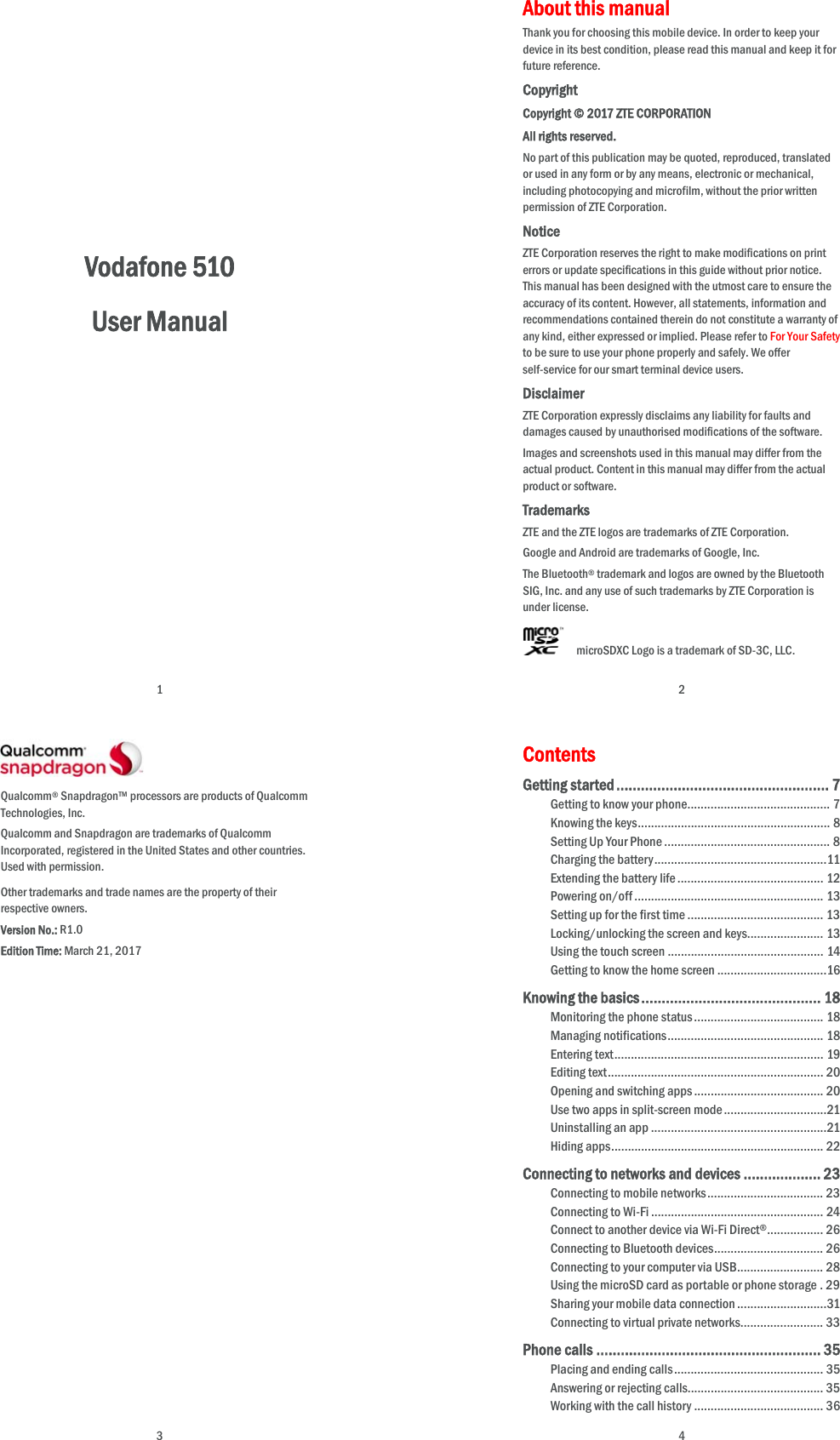  1             Vodafone 510 User Manual    2 About this manual Thank you for choosing this mobile device. In order to keep your device in its best condition, please read this manual and keep it for future reference. Copyright Copyright © 2017 ZTE CORPORATION All rights reserved. No part of this publication may be quoted, reproduced, translated or used in any form or by any means, electronic or mechanical, including photocopying and microfilm, without the prior written permission of ZTE Corporation. Notice ZTE Corporation reserves the right to make modifications on print errors or update specifications in this guide without prior notice. This manual has been designed with the utmost care to ensure the accuracy of its content. However, all statements, information and recommendations contained therein do not constitute a warranty of any kind, either expressed or implied. Please refer to For Your Safety to be sure to use your phone properly and safely. We offer self-service for our smart terminal device users.   Disclaimer ZTE Corporation expressly disclaims any liability for faults and damages caused by unauthorised modifications of the software. Images and screenshots used in this manual may differ from the actual product. Content in this manual may differ from the actual product or software. Trademarks ZTE and the ZTE logos are trademarks of ZTE Corporation. Google and Android are trademarks of Google, Inc.   The Bluetooth® trademark and logos are owned by the Bluetooth SIG, Inc. and any use of such trademarks by ZTE Corporation is under license.       microSDXC Logo is a trademark of SD-3C, LLC.  3  Qualcomm® Snapdragon™ processors are products of Qualcomm Technologies, Inc.   Qualcomm and Snapdragon are trademarks of Qualcomm Incorporated, registered in the United States and other countries. Used with permission. Other trademarks and trade names are the property of their respective owners. Version No.: R1.0 Edition Time: March 21, 2017   4 Contents Getting started .................................................... 7Getting to know your phone ........................................... 7Knowing the keys .......................................................... 8Setting Up Your Phone .................................................. 8Charging the battery ....................................................11Extending the battery life ............................................ 12Powering on/off ......................................................... 13Setting up for the first time ......................................... 13Locking/unlocking the screen and keys ....................... 13Using the touch screen ............................................... 14Getting to know the home screen .................................16Knowing the basics ............................................ 18Monitoring the phone status ....................................... 18Managing notifications ............................................... 18Entering text ............................................................... 19Editing text ................................................................. 20Opening and switching apps ....................................... 20Use two apps in split-screen mode ...............................21Uninstalling an app .....................................................21Hiding apps ................................................................ 22Connecting to networks and devices ................... 23Connecting to mobile networks ................................... 23Connecting to Wi-Fi .................................................... 24Connect to another device via Wi-Fi Direct® .................  26Connecting to Bluetooth devices ................................. 26Connecting to your computer via USB .......................... 28Using the microSD card as portable or phone storage . 29Sharing your mobile data connection ........................... 31Connecting to virtual private networks ......................... 33Phone calls ....................................................... 35Placing and ending calls ............................................. 35Answering or rejecting calls......................................... 35Working with the call history ....................................... 36