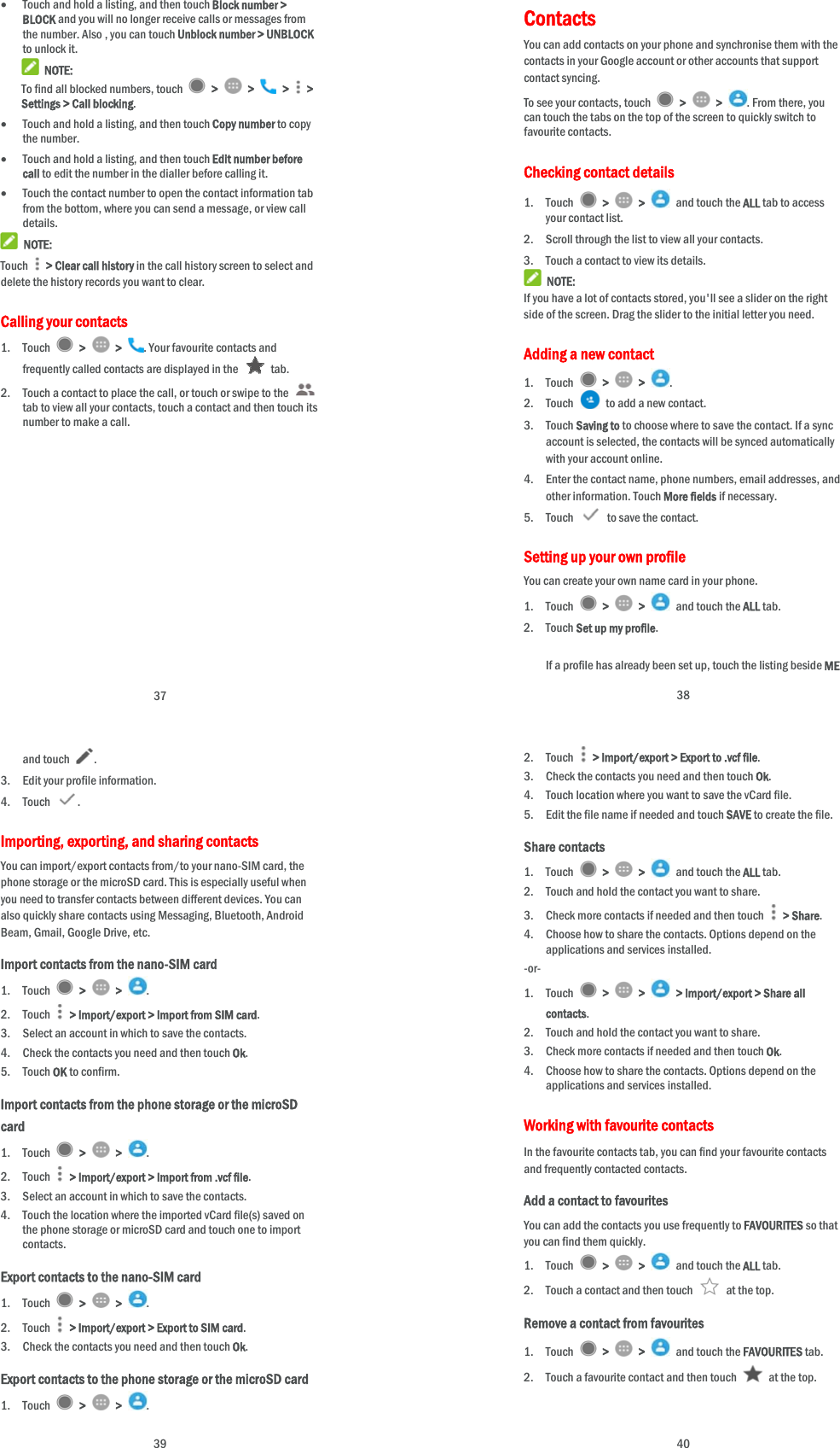 37  Touch and hold a listing, and then touch Block number &gt; BLOCK and you will no longer receive calls or messages from the number. Also , you can touch Unblock number &gt; UNBLOCK to unlock it.  NOTE: To find all blocked numbers, touch   &gt;   &gt;   &gt;   &gt; Settings &gt; Call blocking.  Touch and hold a listing, and then touch Copy number to copy the number.  Touch and hold a listing, and then touch Edit number before call to edit the number in the dialler before calling it.  Touch the contact number to open the contact information tab from the bottom, where you can send a message, or view call details.  NOTE: Touch   &gt; Clear call history in the call history screen to select and delete the history records you want to clear. Calling your contacts 1. Touch   &gt;   &gt;  . Your favourite contacts and frequently called contacts are displayed in the   tab. 2. Touch a contact to place the call, or touch or swipe to the   tab to view all your contacts, touch a contact and then touch its number to make a call.   38 Contacts  You can add contacts on your phone and synchronise them with the contacts in your Google account or other accounts that support contact syncing. To see your contacts, touch   &gt;   &gt;  . From there, you can touch the tabs on the top of the screen to quickly switch to favourite contacts. Checking contact details 1. Touch   &gt;   &gt;   and touch the ALL tab to access your contact list. 2. Scroll through the list to view all your contacts. 3. Touch a contact to view its details.  NOTE: If you have a lot of contacts stored, you&apos;ll see a slider on the right side of the screen. Drag the slider to the initial letter you need. Adding a new contact 1. Touch   &gt;   &gt;  . 2. Touch    to add a new contact. 3. Touch Saving to to choose where to save the contact. If a sync account is selected, the contacts will be synced automatically with your account online. 4. Enter the contact name, phone numbers, email addresses, and other information. Touch More fields if necessary. 5. Touch   to save the contact. Setting up your own profile You can create your own name card in your phone. 1. Touch   &gt;   &gt;   and touch the ALL tab. 2. Touch Set up my profile.  If a profile has already been set up, touch the listing beside ME  39 and touch . 3. Edit your profile information.   4. Touch  . Importing, exporting, and sharing contacts You can import/export contacts from/to your nano-SIM card, the phone storage or the microSD card. This is especially useful when you need to transfer contacts between different devices. You can also quickly share contacts using Messaging, Bluetooth, Android Beam, Gmail, Google Drive, etc. Import contacts from the nano-SIM card 1. Touch   &gt;   &gt;  . 2. Touch    &gt; Import/export &gt; Import from SIM card. 3. Select an account in which to save the contacts. 4. Check the contacts you need and then touch Ok. 5. Touch OK to confirm. Import contacts from the phone storage or the microSD card 1. Touch   &gt;   &gt;  . 2. Touch    &gt; Import/export &gt; Import from .vcf file. 3. Select an account in which to save the contacts. 4. Touch the location where the imported vCard file(s) saved on the phone storage or microSD card and touch one to import contacts. Export contacts to the nano-SIM card 1. Touch   &gt;   &gt;  . 2. Touch   &gt; Import/export &gt; Export to SIM card. 3. Check the contacts you need and then touch Ok. Export contacts to the phone storage or the microSD card 1. Touch   &gt;   &gt;  .  40 2. Touch   &gt; Import/export &gt; Export to .vcf file. 3. Check the contacts you need and then touch Ok. 4. Touch location where you want to save the vCard file. 5. Edit the file name if needed and touch SAVE to create the file. Share contacts 1. Touch   &gt;   &gt;    and touch the ALL tab. 2. Touch and hold the contact you want to share. 3. Check more contacts if needed and then touch   &gt; Share. 4. Choose how to share the contacts. Options depend on the applications and services installed. -or- 1. Touch   &gt;   &gt;    &gt; Import/export &gt; Share all contacts. 2. Touch and hold the contact you want to share. 3. Check more contacts if needed and then touch Ok. 4. Choose how to share the contacts. Options depend on the applications and services installed. Working with favourite contacts In the favourite contacts tab, you can find your favourite contacts and frequently contacted contacts. Add a contact to favourites You can add the contacts you use frequently to FAVOURITES so that you can find them quickly. 1. Touch   &gt;   &gt;   and touch the ALL tab. 2. Touch a contact and then touch    at the top. Remove a contact from favourites 1. Touch   &gt;   &gt;   and touch the FAVOURITES tab. 2. Touch a favourite contact and then touch    at the top. 