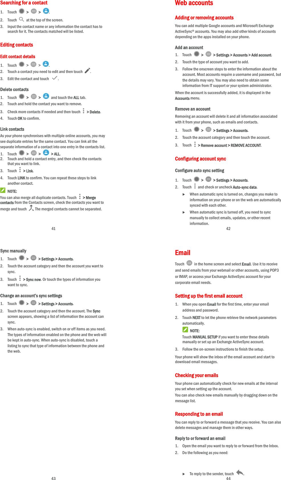  41 Searching for a contact 1. Touch   &gt;   &gt;  . 2. Touch    at the top of the screen. 3. Input the contact name or any information the contact has to search for it. The contacts matched will be listed. Editing contacts Edit contact details 1. Touch   &gt;   &gt;  . 2. Touch a contact you need to edit and then touch  . 3. Edit the contact and touch  . Delete contacts 1. Touch   &gt;   &gt;   and touch the ALL tab. 2. Touch and hold the contact you want to remove. 3. Check more contacts if needed and then touch   &gt; Delete. 4. Touch OK to confirm. Link contacts As your phone synchronises with multiple online accounts, you may see duplicate entries for the same contact. You can link all the separate information of a contact into one entry in the contacts list. 1. Touch   &gt;   &gt;   &gt; ALL. 2. Touch and hold a contact entry, and then check the contacts that you want to link. 3. Touch  &gt; Link. 4. Touch LINK to confirm. You can repeat these steps to link another contact.  NOTE: You can also merge all duplicate contacts. Touch   &gt; Merge contacts from the Contacts screen, check the contacts you want to merge and touch  . The merged contacts cannot be separated.  42 Web accounts Adding or removing accounts You can add multiple Google accounts and Microsoft Exchange ActiveSync® accounts. You may also add other kinds of accounts depending on the apps installed on your phone. Add an account 1. Touch   &gt;   &gt; Settings &gt; Accounts &gt; Add account. 2. Touch the type of account you want to add. 3. Follow the onscreen steps to enter the information about the account. Most accounts require a username and password, but the details may vary. You may also need to obtain some information from IT support or your system administrator. When the account is successfully added, it is displayed in the Accounts menu. Remove an account Removing an account will delete it and all information associated with it from your phone, such as emails and contacts. 1. Touch   &gt;   &gt; Settings &gt; Accounts. 2. Touch the account category and then touch the account. 3. Touch    &gt; Remove account &gt; REMOVE ACCOUNT. Configuring account sync Configure auto sync setting 1. Touch   &gt;   &gt; Settings &gt; Accounts. 2. Touch   and check or uncheck Auto-sync data.  When automatic sync is turned on, changes you make to information on your phone or on the web are automatically synced with each other.  When automatic sync is turned off, you need to sync manually to collect emails, updates, or other recent information.  43 Sync manually 1. Touch   &gt;   &gt; Settings &gt; Accounts. 2. Touch the account category and then the account you want to sync. 3. Touch   &gt; Sync now. Or touch the types of information you want to sync. Change an account’s sync settings 1. Touch   &gt;   &gt; Settings &gt; Accounts. 2. Touch the account category and then the account. The Sync screen appears, showing a list of information the account can sync. 3. When auto-sync is enabled, switch on or off items as you need. The types of information enabled on the phone and the web will be kept in auto-sync. When auto-sync is disabled, touch a listing to sync that type of information between the phone and the web.  44 Email Touch    in the home screen and select Email. Use it to receive and send emails from your webmail or other accounts, using POP3 or IMAP, or access your Exchange ActiveSync account for your corporate email needs. Setting up the first email account 1. When you open Email for the first time, enter your email address and password. 2. Touch NEXT to let the phone retrieve the network parameters automatically.  NOTE: Touch MANUAL SETUP if you want to enter these details manually or set up an Exchange ActiveSync account. 3. Follow the on-screen instructions to finish the setup. Your phone will show the inbox of the email account and start to download email messages. Checking your emails Your phone can automatically check for new emails at the interval you set when setting up the account.   You can also check new emails manually by dragging down on the message list. Responding to an email You can reply to or forward a message that you receive. You can also delete messages and manage them in other ways. Reply to or forward an email 1. Open the email you want to reply to or forward from the Inbox. 2. Do the following as you need:      To reply to the sender, touch  . 