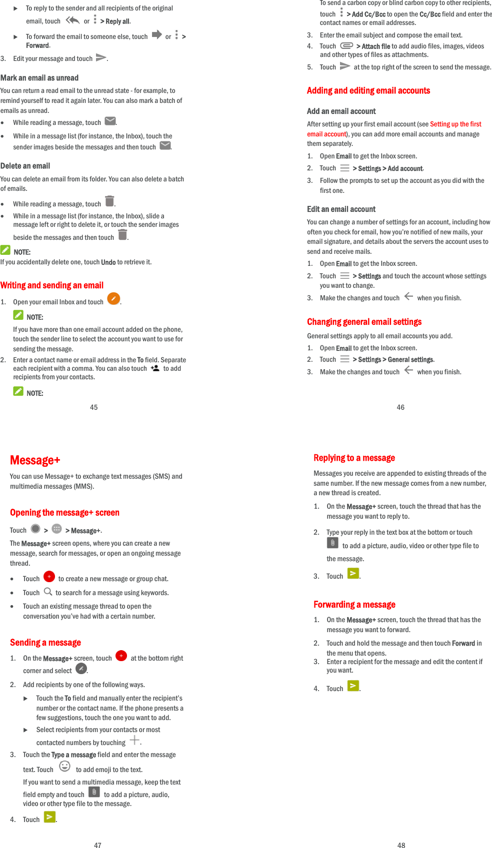  45  To reply to the sender and all recipients of the original email, touch   or   &gt; Reply all.  To forward the email to someone else, touch   or   &gt; Forward. 3. Edit your message and touch  . Mark an email as unread You can return a read email to the unread state - for example, to remind yourself to read it again later. You can also mark a batch of emails as unread.  While reading a message, touch  .  While in a message list (for instance, the Inbox), touch the sender images beside the messages and then touch  . Delete an email You can delete an email from its folder. You can also delete a batch of emails.  While reading a message, touch  .  While in a message list (for instance, the Inbox), slide a message left or right to delete it, or touch the sender images beside the messages and then touch  .  NOTE: If you accidentally delete one, touch Undo to retrieve it. Writing and sending an email 1. Open your email Inbox and touch  .  NOTE: If you have more than one email account added on the phone, touch the sender line to select the account you want to use for sending the message. 2. Enter a contact name or email address in the To field. Separate each recipient with a comma. You can also touch   to add recipients from your contacts.  NOTE:  46 To send a carbon copy or blind carbon copy to other recipients, touch    &gt; Add Cc/Bcc to open the Cc/Bcc field and enter the contact names or email addresses. 3. Enter the email subject and compose the email text. 4. Touch   &gt; Attach file to add audio files, images, videos and other types of files as attachments. 5. Touch   at the top right of the screen to send the message. Adding and editing email accounts Add an email account After setting up your first email account (see Setting up the first email account), you can add more email accounts and manage them separately. 1. Open Email to get the Inbox screen. 2. Touch   &gt; Settings &gt; Add account. 3. Follow the prompts to set up the account as you did with the first one. Edit an email account You can change a number of settings for an account, including how often you check for email, how you’re notified of new mails, your email signature, and details about the servers the account uses to send and receive mails. 1. Open Email to get the Inbox screen. 2. Touch   &gt; Settings and touch the account whose settings you want to change. 3. Make the changes and touch    when you finish. Changing general email settings General settings apply to all email accounts you add. 1. Open Email to get the Inbox screen. 2. Touch   &gt; Settings &gt; General settings. 3. Make the changes and touch    when you finish.  47 Message+ You can use Message+ to exchange text messages (SMS) and multimedia messages (MMS). Opening the message+ screen Touch   &gt;   &gt; Message+. The Message+ screen opens, where you can create a new message, search for messages, or open an ongoing message thread.  Touch    to create a new message or group chat.  Touch    to search for a message using keywords.  Touch an existing message thread to open the conversation you’ve had with a certain number.   Sending a message 1. On the Message+ screen, touch    at the bottom right corner and select  . 2. Add recipients by one of the following ways.  Touch the To field and manually enter the recipient’s number or the contact name. If the phone presents a few suggestions, touch the one you want to add.  Select recipients from your contacts or most contacted numbers by touching  . 3. Touch the Type a message field and enter the message text. Touch    to add emoji to the text. If you want to send a multimedia message, keep the text field empty and touch    to add a picture, audio, video or other type file to the message. 4. Touch  .  48 Replying to a message Messages you receive are appended to existing threads of the same number. If the new message comes from a new number, a new thread is created. 1. On the Message+ screen, touch the thread that has the message you want to reply to. 2. Type your reply in the text box at the bottom or touch   to add a picture, audio, video or other type file to the message. 3. Touch  . Forwarding a message 1. On the Message+ screen, touch the thread that has the message you want to forward. 2. Touch and hold the message and then touch Forward in the menu that opens. 3. Enter a recipient for the message and edit the content if you want. 4. Touch  . 