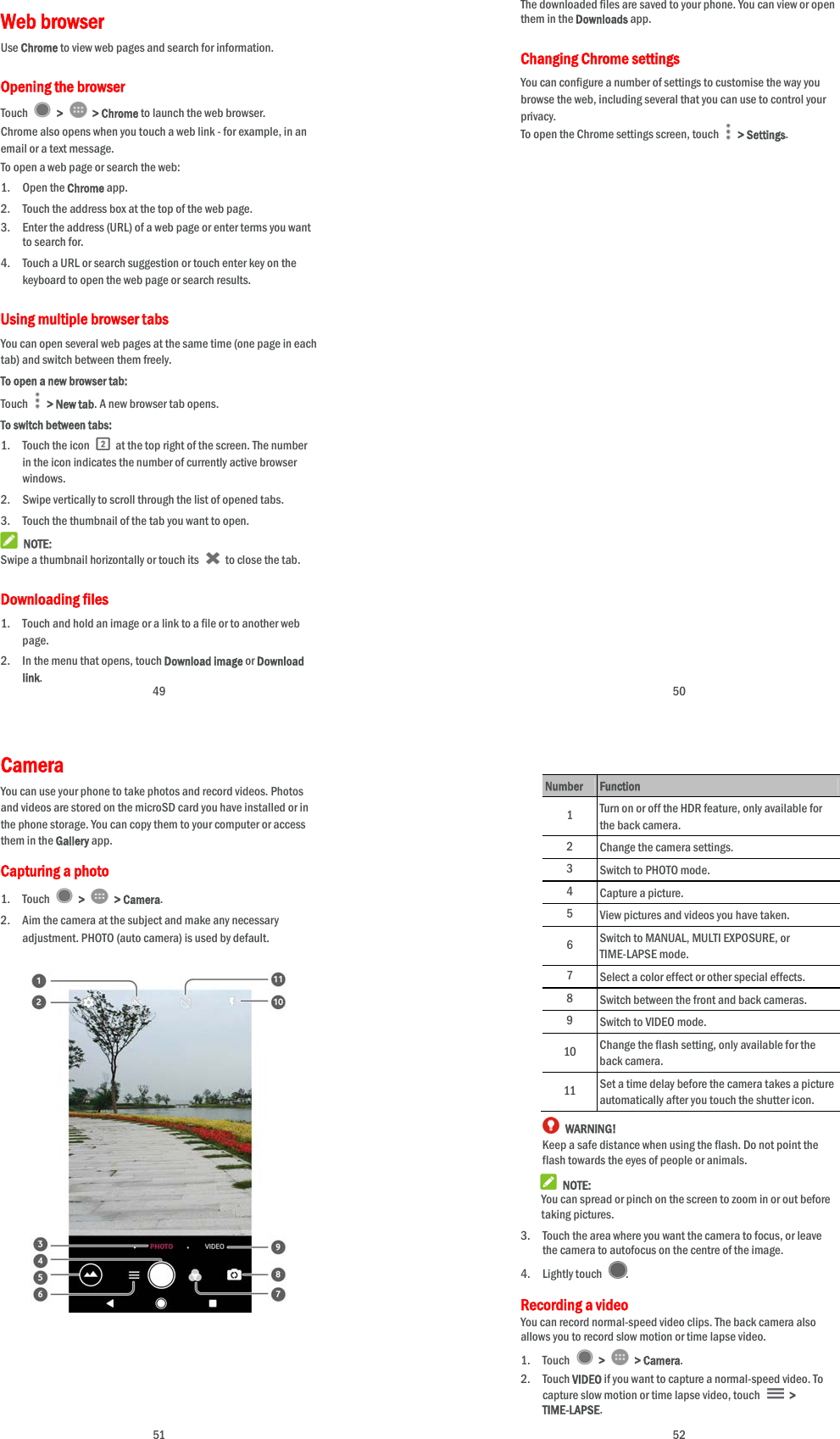  49 Web browser Use Chrome to view web pages and search for information. Opening the browser Touch   &gt;   &gt; Chrome to launch the web browser. Chrome also opens when you touch a web link - for example, in an email or a text message.   To open a web page or search the web: 1. Open the Chrome app. 2. Touch the address box at the top of the web page. 3. Enter the address (URL) of a web page or enter terms you want to search for. 4. Touch a URL or search suggestion or touch enter key on the keyboard to open the web page or search results. Using multiple browser tabs You can open several web pages at the same time (one page in each tab) and switch between them freely. To open a new browser tab: Touch   &gt; New tab. A new browser tab opens. To switch between tabs: 1. Touch the icon    at the top right of the screen. The number in the icon indicates the number of currently active browser windows. 2. Swipe vertically to scroll through the list of opened tabs. 3. Touch the thumbnail of the tab you want to open.  NOTE: Swipe a thumbnail horizontally or touch its    to close the tab. Downloading files 1. Touch and hold an image or a link to a file or to another web page.  2. In the menu that opens, touch Download image or Download link.  50 The downloaded files are saved to your phone. You can view or open them in the Downloads app. Changing Chrome settings You can configure a number of settings to customise the way you browse the web, including several that you can use to control your privacy. To open the Chrome settings screen, touch   &gt; Settings.  51 Camera  You can use your phone to take photos and record videos. Photos and videos are stored on the microSD card you have installed or in the phone storage. You can copy them to your computer or access them in the Gallery app. Capturing a photo 1. Touch   &gt;   &gt; Camera. 2. Aim the camera at the subject and make any necessary adjustment. PHOTO (auto camera) is used by default.                         52  Number Function 1  Turn on or off the HDR feature, only available for the back camera. 2 Change the camera settings. 3 Switch to PHOTO mode. 4 Capture a picture. 5 View pictures and videos you have taken. 6  Switch to MANUAL, MULTI EXPOSURE, or TIME-LAPSE mode. 7 Select a color effect or other special effects. 8 Switch between the front and back cameras. 9 Switch to VIDEO mode. 10  Change the flash setting, only available for the back camera. 11  Set a time delay before the camera takes a picture automatically after you touch the shutter icon.  WARNING! Keep a safe distance when using the flash. Do not point the flash towards the eyes of people or animals.  NOTE: You can spread or pinch on the screen to zoom in or out before taking pictures. 3. Touch the area where you want the camera to focus, or leave the camera to autofocus on the centre of the image. 4. Lightly touch  . Recording a video You can record normal-speed video clips. The back camera also allows you to record slow motion or time lapse video. 1. Touch   &gt;   &gt; Camera. 2. Touch VIDEO if you want to capture a normal-speed video. To capture slow motion or time lapse video, touch   &gt; TIME-LAPSE. 