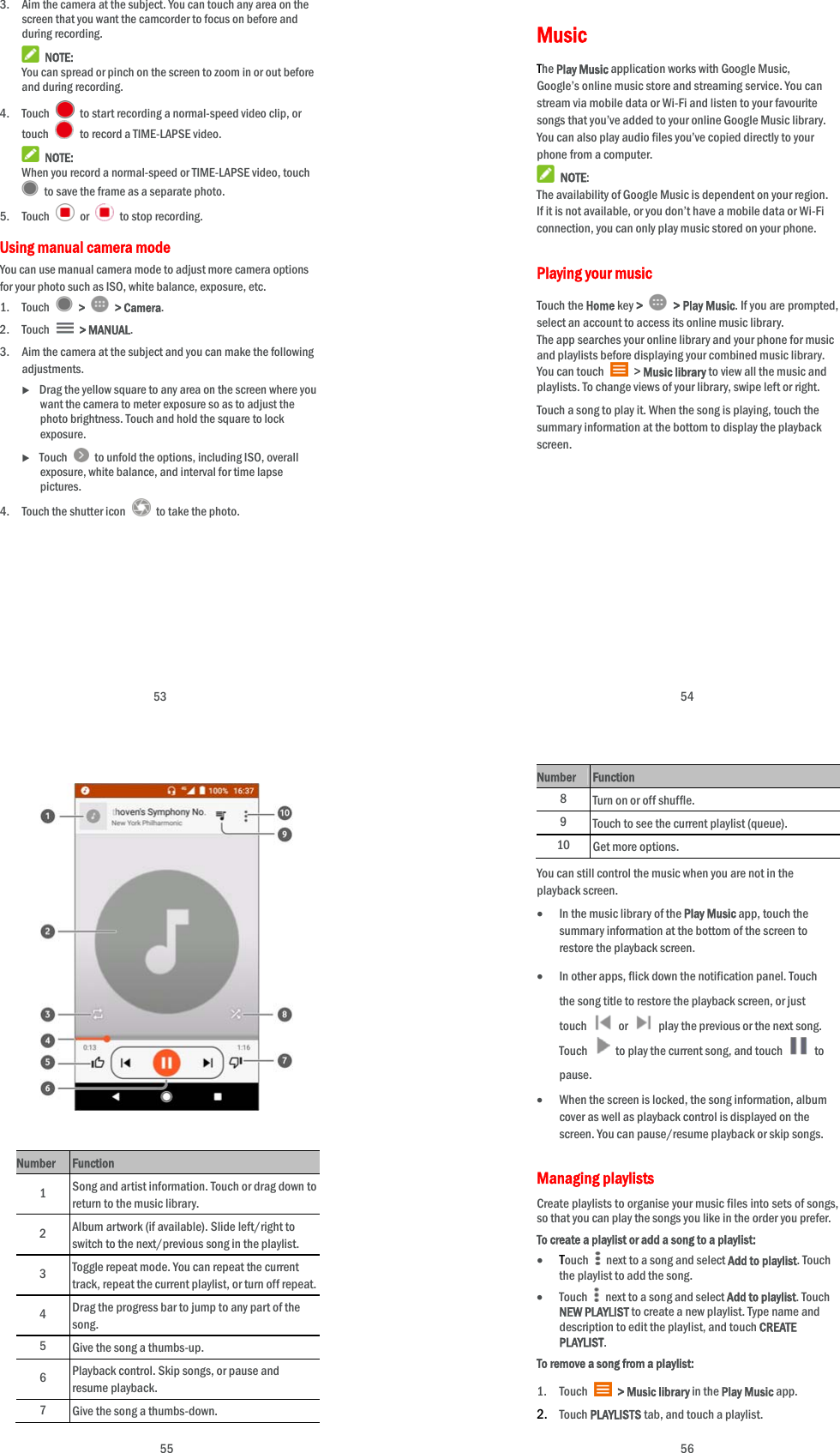  53 3. Aim the camera at the subject. You can touch any area on the screen that you want the camcorder to focus on before and during recording.  NOTE: You can spread or pinch on the screen to zoom in or out before and during recording. 4. Touch    to start recording a normal-speed video clip, or touch    to record a TIME-LAPSE video.  NOTE: When you record a normal-speed or TIME-LAPSE video, touch   to save the frame as a separate photo. 5. Touch   or    to stop recording. Using manual camera mode You can use manual camera mode to adjust more camera options for your photo such as ISO, white balance, exposure, etc. 1. Touch   &gt;   &gt; Camera. 2. Touch   &gt; MANUAL. 3. Aim the camera at the subject and you can make the following adjustments.  Drag the yellow square to any area on the screen where you want the camera to meter exposure so as to adjust the photo brightness. Touch and hold the square to lock exposure.  Touch    to unfold the options, including ISO, overall exposure, white balance, and interval for time lapse pictures. 4. Touch the shutter icon    to take the photo.   54 Music The Play Music application works with Google Music, Google’s online music store and streaming service. You can stream via mobile data or Wi-Fi and listen to your favourite songs that you’ve added to your online Google Music library. You can also play audio files you’ve copied directly to your phone from a computer.  NOTE: The availability of Google Music is dependent on your region. If it is not available, or you don’t have a mobile data or Wi-Fi connection, you can only play music stored on your phone. Playing your music   Touch the Home key &gt;    &gt; Play Music. If you are prompted, select an account to access its online music library. The app searches your online library and your phone for music and playlists before displaying your combined music library. You can touch   &gt; Music library to view all the music and playlists. To change views of your library, swipe left or right. Touch a song to play it. When the song is playing, touch the summary information at the bottom to display the playback screen.           55                Number  Function 1  Song and artist information. Touch or drag down to return to the music library. 2  Album artwork (if available). Slide left/right to switch to the next/previous song in the playlist. 3  Toggle repeat mode. You can repeat the current track, repeat the current playlist, or turn off repeat. 4  Drag the progress bar to jump to any part of the song. 5  Give the song a thumbs-up. 6  Playback control. Skip songs, or pause and resume playback.   7  Give the song a thumbs-down.  56 Number Function 8 Turn on or off shuffle. 9 Touch to see the current playlist (queue). 10 Get more options. You can still control the music when you are not in the playback screen.  In the music library of the Play Music app, touch the summary information at the bottom of the screen to restore the playback screen.  In other apps, flick down the notification panel. Touch the song title to restore the playback screen, or just touch   or    play the previous or the next song. Touch    to play the current song, and touch   to pause.  When the screen is locked, the song information, album cover as well as playback control is displayed on the screen. You can pause/resume playback or skip songs. Managing playlists Create playlists to organise your music files into sets of songs, so that you can play the songs you like in the order you prefer. To create a playlist or add a song to a playlist:  Touch    next to a song and select Add to playlist. Touch the playlist to add the song.    Touch    next to a song and select Add to playlist. Touch NEW PLAYLIST to create a new playlist. Type name and description to edit the playlist, and touch CREATE PLAYLIST. To remove a song from a playlist: 1. Touch   &gt; Music library in the Play Music app. 2. Touch PLAYLISTS tab, and touch a playlist. 