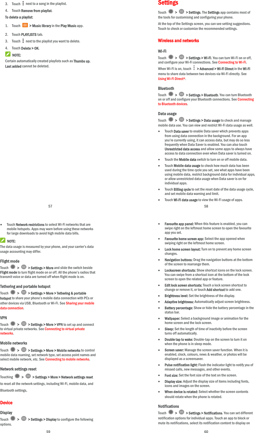  57 3. Touch    next to a song in the playlist. 4. Touch Remove from playlist. To delete a playlist: 1. Touch   &gt; Music library in the Play Music app. 2. Touch PLAYLISTS tab. 3. Touch    next to the playlist you want to delete. 4. Touch Delete &gt; OK.  NOTE: Certain automatically created playlists such as Thumbs up, Last added cannot be deleted.  58 Settings Touch   &gt;   &gt; Settings. The Settings app contains most of the tools for customising and configuring your phone. At the top of the Settings screen, you can see setting suggestions. Touch to check or customize the recommended settings. Wireless and networks Wi-Fi Touch   &gt;   &gt; Settings &gt; Wi-Fi. You can turn Wi-Fi on or off, and configure your Wi-Fi connections. See Connecting to Wi-Fi. When Wi-Fi is on, touch    &gt; Advanced &gt; Wi-Fi Direct in the Wi-Fi menu to share data between two devices via Wi-Fi directly. See Using Wi-Fi Direct®. Bluetooth Touch   &gt;   &gt; Settings &gt; Bluetooth. You can turn Bluetooth on or off and configure your Bluetooth connections. See Connecting to Bluetooth devices. Data usage Touch   &gt;   &gt; Settings &gt; Data usage to check and manage mobile data use. You can view and restrict Wi-Fi data usage as well.  Touch Data saver to enable Data saver which prevents apps from using data connection in the background. For an app you’re currently using, it can access data, but may do so less frequently when Data Saver is enabled. You can also touch Unrestricted data access and allow some apps to always have access to data connection even when Data saver is turned on.  Touch the Mobile data switch to turn on or off mobile data.  Touch Mobile data usage to check how much data has been used during the time cycle you set, see what apps have been using mobile data, restrict background data for individual apps, or allow unrestricted data usage when Data saver is on for individual apps.  Touch Billing cycle to set the reset date of the data usage cycle, and set mobile data warning and limit.  Touch Wi-Fi data usage to view the Wi-Fi usage of apps.  59  Touch Network restrictions to select Wi-Fi networks that are mobile hotspots. Apps may warn before using these networks for large downloads to avoid high mobile data bills.  NOTE: The data usage is measured by your phone, and your carrier’s data usage accounting may differ. Flight mode Touch   &gt;   &gt; Settings &gt; More and slide the switch beside Flight mode to turn flight mode on or off. All the phone’s radios that transmit voice or data are turned off when flight mode is on. Tethering and portable hotspot Touch   &gt;   &gt; Settings &gt; More &gt; Tethering &amp; portable hotspot to share your phone’s mobile data connection with PCs or other devices via USB, Bluetooth or Wi-Fi. See Sharing your mobile data connection. VPN Touch   &gt;   &gt; Settings &gt; More &gt; VPN to set up and connect to virtual private networks. See Connecting to virtual private networks. Mobile networks Touch   &gt;   &gt; Settings &gt; More &gt; Mobile networks to control mobile data roaming, set network type, set access point names and select mobile network, etc. See Connecting to mobile networks. Network settings reset Touching   &gt;   &gt; Settings &gt; More &gt; Network settings reset to reset all the network settings, including Wi-Fi, mobile data, and Bluetooth settings.   Device Display Touch   &gt;   &gt; Settings &gt; Display to configure the following options.  60  Favourite app panel: When this feature is enabled, you can swipe right on the leftmost home screen to open the favourite app you set.  Favourite home screen app: Select the app opened when swiping right on the leftmost home screen.  Lock home screen layout: Turn on to prevent any home screen changes.  Navigation buttons: Drag the navigation buttons at the bottom of the screen to rearrange them.  Lockscreen shortcuts: Show shortcut icons on the lock screen. You can swipe from a shortcut icon at the bottom of the lock screen to open the related app or feature.  Edit lock screen shortcuts: Touch a lock screen shortcut to change or remove it, or touch Add shortcut to add one.  Brightness level: Set the brightness of the display.  Adaptive brightness: Automatically adjust screen brightness.  Battery percentage: Show or hide the battery percentage in the status bar.  Wallpaper: Select a background image or animation for the home screen and the lock screen.  Sleep: Set the length of time of inactivity before the screen turns off automatically.  Double tap to wake: Double-tap on the screen to turn it on when the phone is in sleep mode.  Screen saver: Manage the screen saver function. When it is enabled, clock, colours, news &amp; weather, or photos will be displayed as a screensaver.  Pulse notification light: Flash the indicator light to notify you of missed calls, new messages, and other events.  Font size: Set the font size of the text on the screen.  Display size: Adjust the display size of items including fonts, icons and images on the screen.  When device is rotated: Select whether the screen contents should rotate when the phone is rotated. Notifications Touch   &gt;   &gt; Settings &gt; Notifications. You can set different notification options for individual apps. Touch an app to block or mute its notifications, select its notification content to display on 
