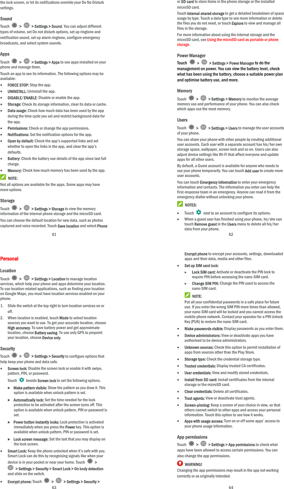  61 the lock screen, or let its notifications override your Do No Disturb settings. Sound Touch   &gt;   &gt; Settings &gt; Sound. You can adjust different types of volume, set Do not disturb options, set up ringtone and notification sound, set up alarm ringtone, configure emergency broadcasts, and select system sounds. Apps Touch   &gt;   &gt; Settings &gt; Apps to see apps installed on your phone and manage them. Touch an app to see its information. The following options may be available:  FORCE STOP: Stop the app.    UNINSTALL: Uninstall the app.  DISABLE/ENABLE: Disable or enable the app.  Storage: Check its storage information, clear its data or cache.  Data usage: Check how much data has been used by the app during the time cycle you set and restrict background data for the app.  Permissions: Check or change the app permissions.  Notifications: Set the notification options for the app.  Open by default: Check the app’s supported links and set whether to open the links in the app, and clear the app’s defaults.  Battery: Check the battery use details of the app since last full charge.  Memory: Check how much memory has been used by the app.  NOTE: Not all options are available for the apps. Some apps may have more options. Storage Touch   &gt;   &gt; Settings &gt; Storage to view the memory information of the internal phone storage and the microSD card. You can choose the default location for new data, such as photos captured and voice recorded. Touch Save location and select Phone  62 or SD card to store items in the phone storage or the installed microSD card. Touch Internal shared storage to get a detailed breakdown of space usage by type. Touch a data type to see more information or delete the files you do not need, or touch Explore to view and manage all files in the storage. For more information about using the internal storage and the microSD card, see Using the microSD card as portable or phone storage. Power Manager Touch   &gt;   &gt; Settings &gt; Power Manager to do the management on power. You can view the battery level, check what has been using the battery, choose a suitable power plan and optimise battery use, and more. Memory Touch   &gt;   &gt; Settings &gt; Memory to monitor the average memory use and performance of your phone. You can also check which apps use the most memory. Users Touch   &gt;   &gt; Settings &gt; Users to manage the user accounts of your phone. You can share your phone with other people by creating additional user accounts. Each user with a separate account has his/her own storage space, wallpaper, screen lock and so on. Users can also adjust device settings like Wi-Fi that affect everyone and update apps for all other users. By default, a Guest account is available for anyone who needs to use your phone temporarily. You can touch Add user to create more user accounts. You can touch Emergency information to enter your emergency information and contacts. The information you enter can help the first-response team in an emergency. Anyone can read it from the emergency dialler without unlocking your phone.  NOTES:  Touch    next to an account to configure its options.  When a guest user has finished using your phone, he/she can touch Remove guest in the Users menu to delete all his/her data from your phone.  63 Personal Location Touch   &gt;   &gt; Settings &gt; Location to manage location services, which help your phone and apps determine your location. To use location-related applications, such as finding your location on Google Maps, you must have location services enabled on your phone. 1. Slide the switch at the top right to turn location services on or off. 2. When location is enabled, touch Mode to select location sources you want to use. To get your accurate location, choose High accuracy. To save battery power and get approximate location, choose Battery saving. To use only GPS to pinpoint your location, choose Device only. Security Touch   &gt;   &gt; Settings &gt; Security to configure options that help keep your phone and data safe.  Screen lock: Disable the screen lock or enable it with swipe, pattern, PIN, or password. Touch   beside Screen lock to set the following options.  Make pattern visible: Show the pattern as you draw it. This option is available when unlock pattern is set.  Automatically lock: Set the time needed for the lock protection to be activated after the screen turns off. This option is available when unlock pattern, PIN or password is set.  Power button instantly locks: Lock protection is activated immediately when you press the Power key. This option is available when unlock pattern, PIN or password is set.  Lock screen message: Set the text that you may display on the lock screen.  Smart Lock: Keep the phone unlocked when it’s safe with you. Smart Lock can do this by recognising signals like when your device is in your pocket or near your home. Touch   &gt;  &gt; Settings &gt; Security &gt; Smart Lock &gt; On body detection and slide on the switch.  Encrypt phone: Touch   &gt;   &gt; Settings &gt; Security &gt;  64 Encrypt phone to encrypt your accounts, settings, downloaded apps and their data, media and other files.  Set up SIM card lock:   Lock SIM card: Activate or deactivate the PIN lock to require PIN before accessing the nano-SIM card.  Change SIM PIN: Change the PIN used to access the nano-SIM card.  NOTE: Put all your confidential passwords in a safe place for future use. If you enter the wrong SIM PIN more times than allowed, your nano-SIM card will be locked and you cannot access the mobile phone network. Contact your operator for a PIN Unlock Key (PUK) to restore the nano-SIM card.  Make passwords visible: Display passwords as you enter them.  Device administrators: View or deactivate apps you have authorised to be device administrators.  Unknown sources: Check this option to permit installation of apps from sources other than the Play Store.  Storage type: Check the credential storage type.  Trusted credentials: Display trusted CA certificates.  User credentials: View and modify stored credentials.  Install from SD card: Install certificates from the internal storage or the microSD card.  Clear credentials: Delete all certificates.  Trust agents: View or deactivate trust agents.  Screen-pinning: Keep a screen of your choice in view, so that others cannot switch to other apps and access your personal information. Touch this option to see how it works.  Apps with usage access: Turn on or off some apps’ access to your phone usage information. App permissions Touch   &gt;   &gt; Settings &gt; App permissions to check what apps have been allowed to access certain permissions. You can also change the app permissions.  WARNING! Changing the app permissions may result in the app not working correctly or as originally intended. 