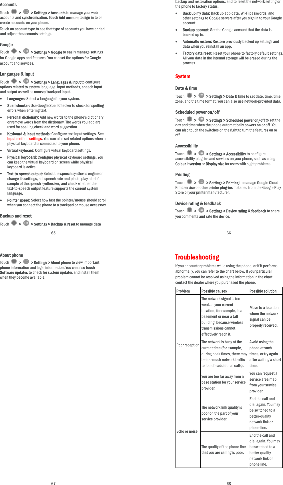  65 Accounts Touch   &gt;   &gt; Settings &gt; Accounts to manage your web accounts and synchronisation. Touch Add account to sign in to or create accounts on your phone. Touch an account type to see that type of accounts you have added and adjust the accounts settings. Google Touch   &gt;   &gt; Settings &gt; Google to easily manage settings for Google apps and features. You can set the options for Google account and services. Languages &amp; input Touch   &gt;   &gt; Settings &gt; Languages &amp; input to configure options related to system language, input methods, speech input and output as well as mouse/trackpad input.  Languages: Select a language for your system.  Spell checker: Use Google Spell Checker to check for spelling errors when entering text.  Personal dictionary: Add new words to the phone’s dictionary or remove words from the dictionary. The words you add are used for spelling check and word suggestion.  Keyboard &amp; input methods: Configure text input settings. See Input method settings. You can also set related options when a physical keyboard is connected to your phone.  Virtual keyboard: Configure virtual keyboard settings.  Physical keyboard: Configure physical keyboard settings. You can keep the virtual keyboard on screen while physical keyboard is active.  Text-to-speech output: Select the speech synthesis engine or change its settings, set speech rate and pinch, play a brief sample of the speech synthesizer, and check whether the text-to-speech output feature supports the current system language.  Pointer speed: Select how fast the pointer/mouse should scroll when you connect the phone to a trackpad or mouse accessory. Backup and reset Touch   &gt;   &gt; Settings &gt; Backup &amp; reset to manage data  66 backup and restoration options, and to reset the network setting or the phone to factory status.  Back up my data: Back up app data, Wi-Fi passwords, and other settings to Google servers after you sign in to your Google account.  Backup account: Set the Google account that the data is backed up to.  Automatic restore: Restore previously backed up settings and data when you reinstall an app.  Factory data reset: Reset your phone to factory default settings. All your data in the internal storage will be erased during the process. System Date &amp; time Touch   &gt;   &gt; Settings &gt; Date &amp; time to set date, time, time zone, and the time format. You can also use network-provided data. Scheduled power on/off Touch   &gt;   &gt; Settings &gt; Scheduled power on/off to set the day and time when the phone automatically powers on or off. You can also touch the switches on the right to turn the features on or off. Accessibility Touch   &gt;   &gt; Settings &gt; Accessibility to configure accessibility plug-ins and services on your phone, such as using Colour inversion or Display size for users with sight problems. Printing Touch   &gt;   &gt; Settings &gt; Printing to manage Google Cloud Print service or other printer plug-ins installed from the Google Play Store or your printer manufacturer. Device rating &amp; feedback Touch   &gt;   &gt; Settings &gt; Device rating &amp; feedback to share you comments and rate the device.  67 About phone Touch   &gt;   &gt; Settings &gt; About phone to view important phone information and legal information. You can also touch Software updates to check for system updates and install them when they become available.  68 Troubleshooting If you encounter problems while using the phone, or if it performs abnormally, you can refer to the chart below. If your particular problem cannot be resolved using the information in the chart, contact the dealer where you purchased the phone. Problem Possible causes Possible solution Poor reception The network signal is too weak at your current location, for example, in a basement or near a tall building, because wireless transmissions cannot effectively reach it. Move to a location where the network signal can be properly received. The network is busy at the current time (for example, during peak times, there may be too much network traffic to handle additional calls). Avoid using the phone at such times, or try again after waiting a short time. You are too far away from a base station for your service provider. You can request a service area map from your service provider. Echo or noise The network link quality is poor on the part of your service provider. End the call and dial again. You may be switched to a better-quality network link or phone line. The quality of the phone line that you are calling is poor. End the call and dial again. You may be switched to a better-quality network link or phone line. 