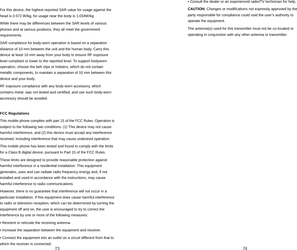  73  For this device, the highest reported SAR value for usage against the head is 0.572 W/kg, for usage near the body is 1.034W/kg.   While there may be differences between the SAR levels of various phones and at various positions, they all meet the government requirements. SAR compliance for body-worn operation is based on a separation distance of 10 mm between the unit and the human body. Carry this device at least 10 mm away from your body to ensure RF exposure level compliant or lower to the reported level. To support bodyworn operation, choose the belt clips or holsters, which do not contain metallic components, to maintain a separation of 10 mm between this device and your body. RF exposure compliance with any body-worn accessory, which contains metal, was not tested and certified, and use such body-worn accessory should be avoided.  FCC Regulations This mobile phone complies with part 15 of the FCC Rules. Operation is subject to the following two conditions: (1) This device may not cause harmful interference, and (2) this device must accept any interference received, including interference that may cause undesired operation.   This mobile phone has been tested and found to comply with the limits for a Class B digital device, pursuant to Part 15 of the FCC Rules. These limits are designed to provide reasonable protection against harmful interference in a residential installation. This equipment generates, uses and can radiate radio frequency energy and, if not installed and used in accordance with the instructions, may cause harmful interference to radio communications. However, there is no guarantee that interference will not occur in a particular installation. If this equipment does cause harmful interference to radio or television reception, which can be determined by turning the equipment off and on, the user is encouraged to try to correct the interference by one or more of the following measures: • Reorient or relocate the receiving antenna. • Increase the separation between the equipment and receiver. • Connect the equipment into an outlet on a circuit different from that to which the receiver is connected.  74 • Consult the dealer or an experienced radio/TV technician for help. CAUTION: Changes or modifications not expressly approved by the party responsible for compliance could void the user’s authority to operate the equipment. The antenna(s) used for this transmitter must not be co-located or operating in conjunction with any other antenna or transmitter.    