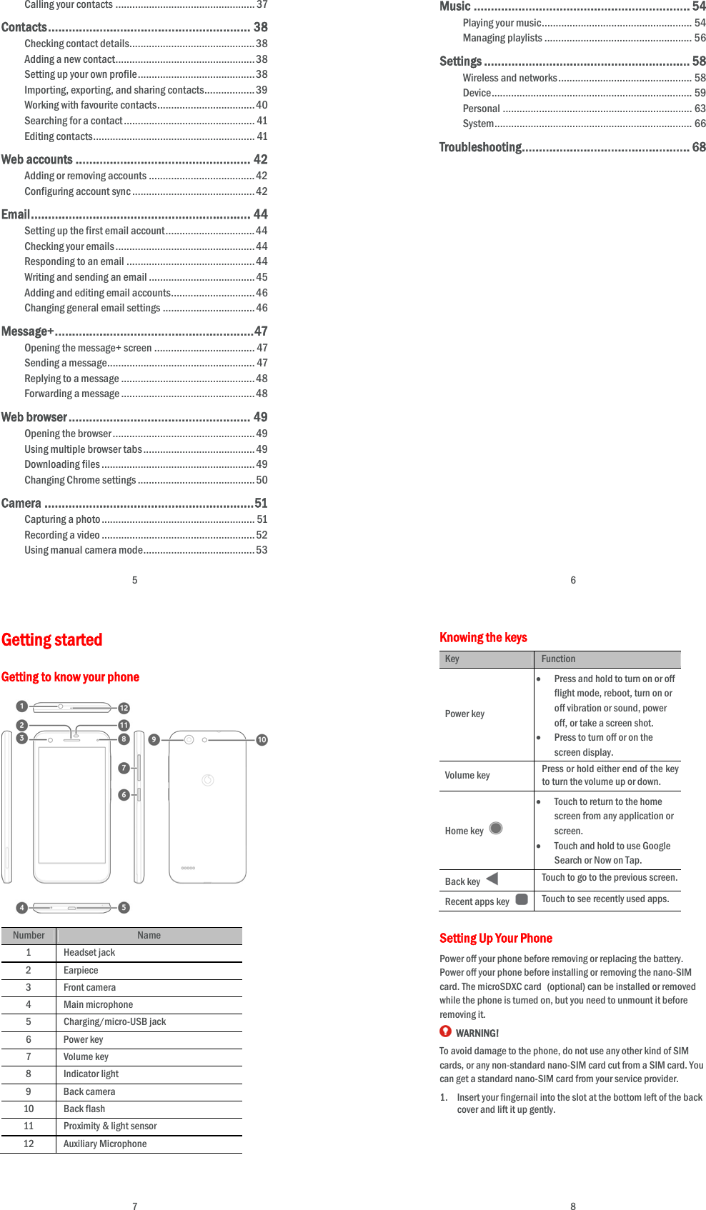  5 Calling your contacts .................................................. 37Contacts ...........................................................  38Checking contact details ............................................. 38Adding a new contact .................................................. 38Setting up your own profile .......................................... 38Importing, exporting, and sharing contacts .................. 39Working with favourite contacts ................................... 40Searching for a contact ............................................... 41Editing contacts .......................................................... 41Web accounts ................................................... 42Adding or removing accounts ...................................... 42Configuring account sync ............................................ 42Email ............... ................... ................... ...........  4 4Setting up the first email account ................................ 44Checking your emails .................................................. 44Responding to an email .............................................. 44Writing and sending an email ...................................... 45Adding and editing email accounts .............................. 46Changing general email settings ................................. 46Message+ ........... ................... ................. ........... 47Opening the message+ screen .................................... 47Sending a message ..................................................... 47Replying to a message ................................................ 48Forwarding a message ................................................ 48Web browser ..................................................... 49Opening the browser ................................................... 49Using multiple browser tabs ........................................ 49Downloading files ....................................................... 49Changing Chrome settings .......................................... 50Camera ............................................................. 51Capturing a photo ....................................................... 51Recording a video ....................................................... 52Using manual camera mode ........................................ 53 6 Music ............................................................... 54Playing your music ...................................................... 54Managing playlists ..................................................... 56Settings ............................................................ 58Wireless and networks ................................................ 58Device ................................ ........................................   59Personal .................................................................... 63System .... ........................... ........................... .............  66Troubleshooting ........... ......... .......... ....... .......... ..  68 7 Getting started Getting to know your phone    Number Name 1 Headset jack 2 Earpiece 3 Front camera 4 Main microphone 5 Charging/micro-USB jack 6 Power key 7 Volume key 8 Indicator light 9 Back camera 10 Back flash 11  Proximity &amp; light sensor 12 Auxiliary Microphone     8 Knowing the keys Key Function Power key  Press and hold to turn on or off flight mode, reboot, turn on or off vibration or sound, power off, or take a screen shot.  Press to turn off or on the screen display. Volume key  Press or hold either end of the key to turn the volume up or down. Home key    Touch to return to the home screen from any application or screen.  Touch and hold to use Google Search or Now on Tap. Back key   Touch to go to the previous screen. Recent apps key  Touch to see recently used apps. Setting Up Your Phone Power off your phone before removing or replacing the battery. Power off your phone before installing or removing the nano-SIM card. The microSDXC card (optional) can be installed or removed while the phone is turned on, but you need to unmount it before removing it.  WARNING! To avoid damage to the phone, do not use any other kind of SIM cards, or any non-standard nano-SIM card cut from a SIM card. You can get a standard nano-SIM card from your service provider. 1. Insert your fingernail into the slot at the bottom left of the back cover and lift it up gently.     