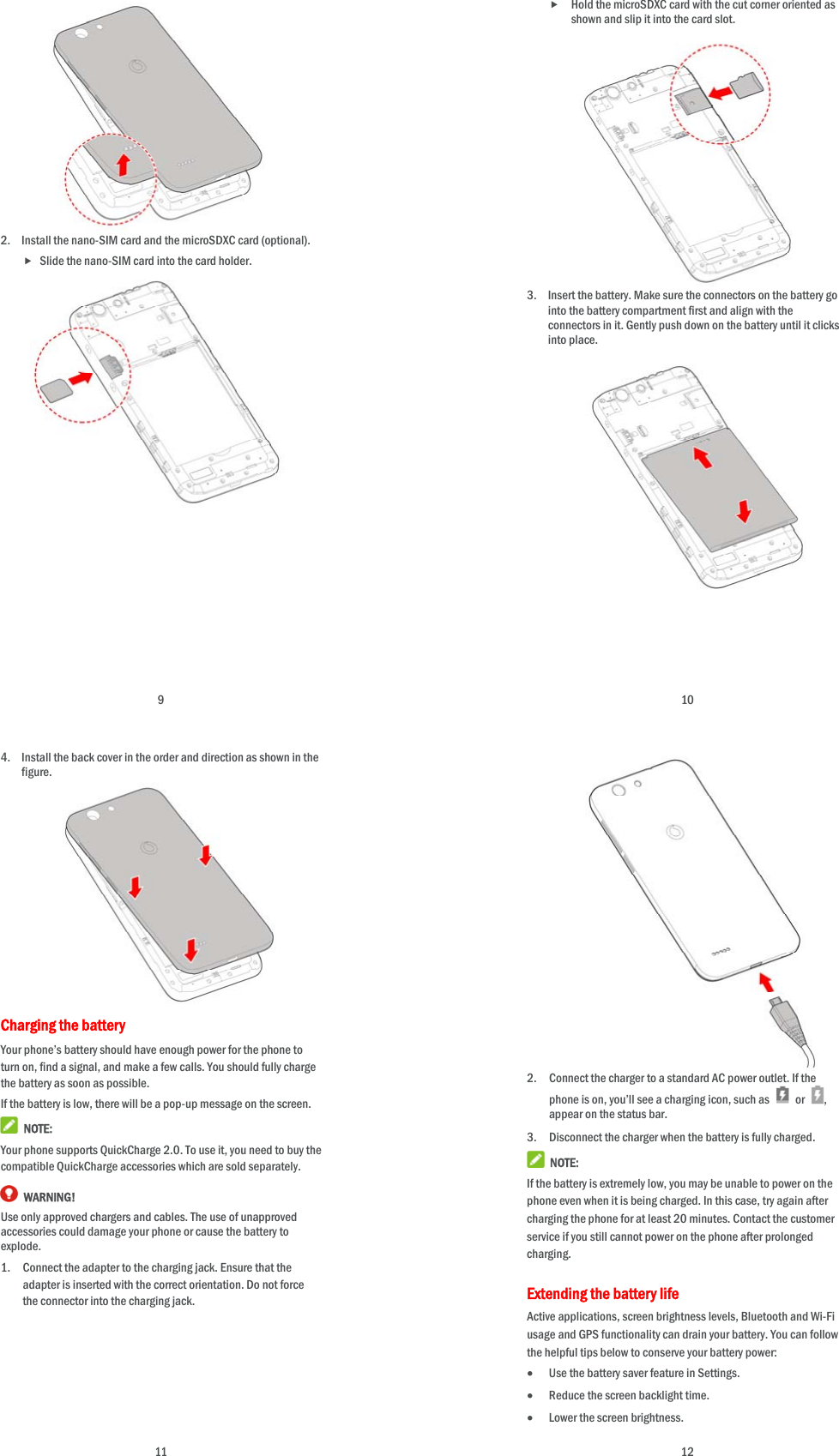  9            2. Install the nano-SIM card and the microSDXC card (optional).  Slide the nano-SIM card into the card holder.                     10  Hold the microSDXC card with the cut corner oriented as shown and slip it into the card slot.             3. Insert the battery. Make sure the connectors on the battery go into the battery compartment first and align with the connectors in it. Gently push down on the battery until it clicks into place.                 11 4. Install the back cover in the order and direction as shown in the figure.           Charging the battery Your phone’s battery should have enough power for the phone to turn on, find a signal, and make a few calls. You should fully charge the battery as soon as possible. If the battery is low, there will be a pop-up message on the screen.    NOTE: Your phone supports QuickCharge 2.0. To use it, you need to buy the compatible QuickCharge accessories which are sold separately.  WARNING! Use only approved chargers and cables. The use of unapproved accessories could damage your phone or cause the battery to explode. 1. Connect the adapter to the charging jack. Ensure that the adapter is inserted with the correct orientation. Do not force the connector into the charging jack.       12             2. Connect the charger to a standard AC power outlet. If the phone is on, you’ll see a charging icon, such as   or  , appear on the status bar. 3. Disconnect the charger when the battery is fully charged.  NOTE: If the battery is extremely low, you may be unable to power on the phone even when it is being charged. In this case, try again after charging the phone for at least 20 minutes. Contact the customer service if you still cannot power on the phone after prolonged charging. Extending the battery life Active applications, screen brightness levels, Bluetooth and Wi-Fi usage and GPS functionality can drain your battery. You can follow the helpful tips below to conserve your battery power:  Use the battery saver feature in Settings.  Reduce the screen backlight time.  Lower the screen brightness. 