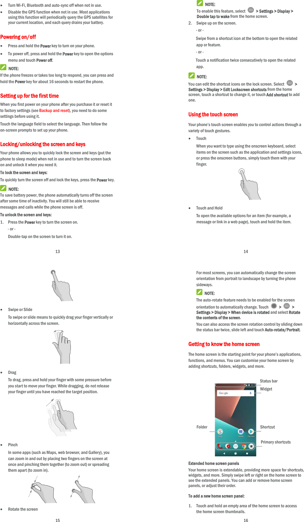 13  Turn Wi-Fi, Bluetooth and auto-sync off when not in use.  Disable the GPS function when not in use. Most applications using this function will periodically query the GPS satellites for your current location, and each query drains your battery. Powering on/off  Press and hold the Power key to turn on your phone.  To power off, press and hold the Power key to open the options menu and touch Power off.  NOTE: If the phone freezes or takes too long to respond, you can press and hold the Power key for about 16 seconds to restart the phone. Setting up for the first time When you first power on your phone after you purchase it or reset it to factory settings (see Backup and reset), you need to do some settings before using it.   Touch the language field to select the language. Then follow the on-screen prompts to set up your phone. Locking/unlocking the screen and keys Your phone allows you to quickly lock the screen and keys (put the phone to sleep mode) when not in use and to turn the screen back on and unlock it when you need it. To lock the screen and keys: To quickly turn the screen off and lock the keys, press the Power key.  NOTE: To save battery power, the phone automatically turns off the screen after some time of inactivity. You will still be able to receive messages and calls while the phone screen is off. To unlock the screen and keys: 1. Press the Power key to turn the screen on. - or - Double-tap on the screen to turn it on.  14  NOTE: To enable this feature, select   &gt; Settings &gt; Display &gt; Double tap to wake from the home screen. 2. Swipe up on the screen. - or - Swipe from a shortcut icon at the bottom to open the related app or feature. - or - Touch a notification twice consecutively to open the related app.  NOTE: You can edit the shortcut icons on the lock screen. Select   &gt; Settings &gt; Display &gt; Edit Lockscreen shortcuts from the home screen, touch a shortcut to change it, or touch Add shortcut to add one. Using the touch screen Your phone’s touch screen enables you to control actions through a variety of touch gestures.  Touch When you want to type using the onscreen keyboard, select items on the screen such as the application and settings icons, or press the onscreen buttons, simply touch them with your finger.   Touch and Hold To open the available options for an item (for example, a message or link in a web page), touch and hold the item.  15   Swipe or Slide To swipe or slide means to quickly drag your finger vertically or horizontally across the screen.   Drag To drag, press and hold your finger with some pressure before you start to move your finger. While dragging, do not release your finger until you have reached the target position.   Pinch In some apps (such as Maps, web browser, and Gallery), you can zoom in and out by placing two fingers on the screen at once and pinching them together (to zoom out) or spreading them apart (to zoom in).          Rotate the screen  16 For most screens, you can automatically change the screen orientation from portrait to landscape by turning the phone sideways.  NOTE: The auto-rotate feature needs to be enabled for the screen orientation to automatically change. Touch   &gt;   &gt; Settings &gt; Display &gt; When device is rotated and select Rotate the contents of the screen. You can also access the screen rotation control by sliding down the status bar twice, slide left and touch Auto-rotate/Portrait. Getting to know the home screen The home screen is the starting point for your phone’s applications, functions, and menus. You can customise your home screen by adding shortcuts, folders, widgets, and more.     Extended home screen panels   Your home screen is extendable, providing more space for shortcuts, widgets, and more. Simply swipe left or right on the home screen to see the extended panels. You can add or remove home screen panels, or adjust their order. To add a new home screen panel: 1. Touch and hold an empty area of the home screen to access the home screen thumbnails. Primary shortcuts Shortcut Folder Widget Status bar 