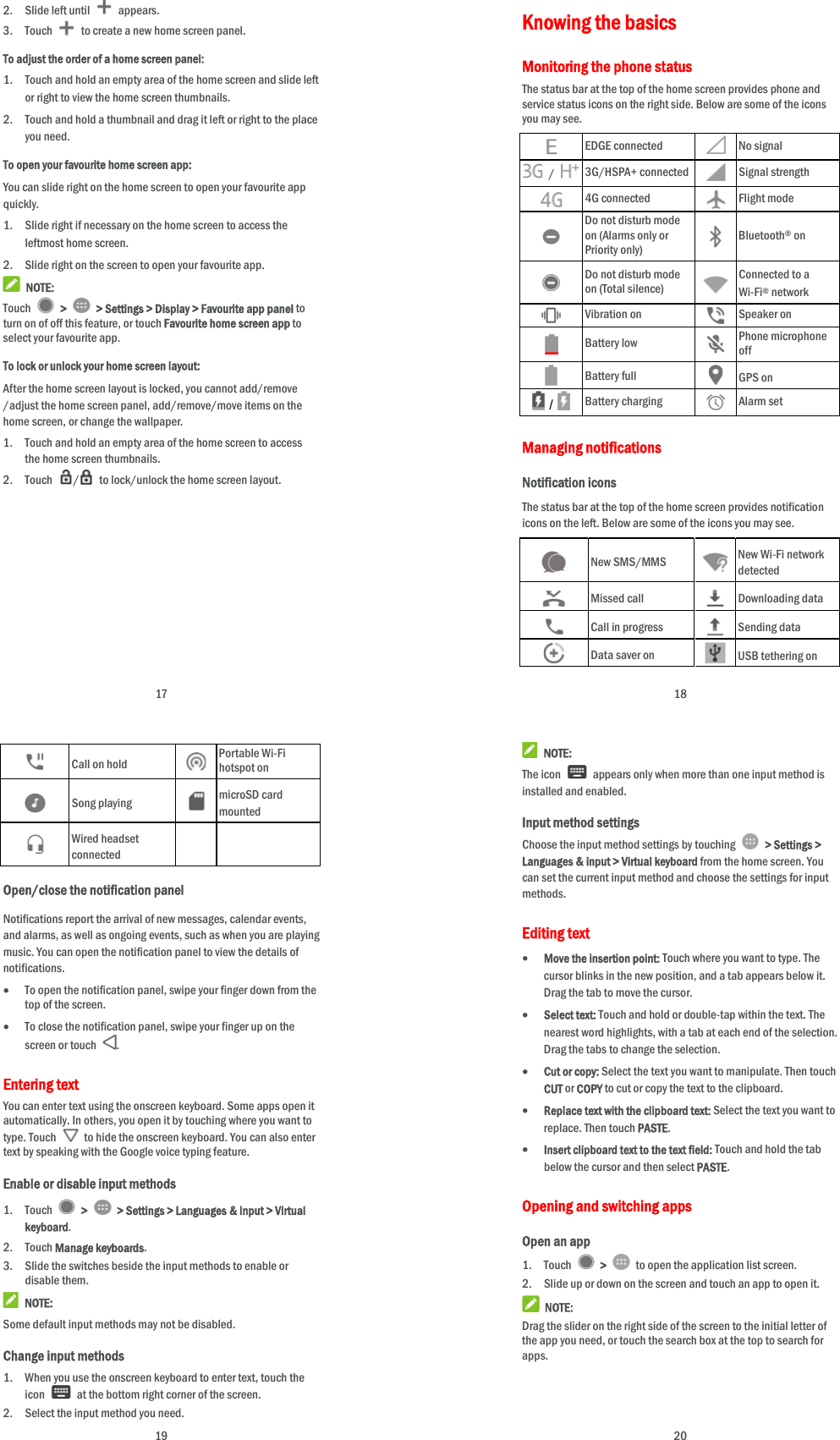  17 2. Slide left until   appears. 3. Touch   to create a new home screen panel. To adjust the order of a home screen panel: 1. Touch and hold an empty area of the home screen and slide left or right to view the home screen thumbnails. 2. Touch and hold a thumbnail and drag it left or right to the place you need. To open your favourite home screen app: You can slide right on the home screen to open your favourite app quickly. 1. Slide right if necessary on the home screen to access the leftmost home screen. 2. Slide right on the screen to open your favourite app.  NOTE: Touch   &gt;   &gt; Settings &gt; Display &gt; Favourite app panel to turn on of off this feature, or touch Favourite home screen app to select your favourite app. To lock or unlock your home screen layout: After the home screen layout is locked, you cannot add/remove /adjust the home screen panel, add/remove/move items on the home screen, or change the wallpaper.   1. Touch and hold an empty area of the home screen to access the home screen thumbnails. 2. Touch  /  to lock/unlock the home screen layout.  18 Knowing the basics Monitoring the phone status The status bar at the top of the home screen provides phone and service status icons on the right side. Below are some of the icons you may see.    EDGE connected   No signal  /  3G/HSPA+ connected  Signal strength  4G connected   Flight mode  Do not disturb mode on (Alarms only or Priority only)   Bluetooth® on  Do not disturb mode on (Total silence)   Connected to a Wi-Fi® network  Vibration on  Speaker on  Battery low   Phone microphone off  Battery full   GPS on  /  Battery charging   Alarm set Managing notifications Notification icons The status bar at the top of the home screen provides notification icons on the left. Below are some of the icons you may see.    New SMS/MMS   New Wi-Fi network detected  Missed call   Downloading data  Call in progress   Sending data  Data saver on  USB tethering on  19  Call on hold   Portable Wi-Fi hotspot on  Song playing   microSD card mounted  Wired headset connected   Open/close the notification panel Notifications report the arrival of new messages, calendar events, and alarms, as well as ongoing events, such as when you are playing music. You can open the notification panel to view the details of notifications.  To open the notification panel, swipe your finger down from the top of the screen.    To close the notification panel, swipe your finger up on the screen or touch  . Entering text You can enter text using the onscreen keyboard. Some apps open it automatically. In others, you open it by touching where you want to type. Touch    to hide the onscreen keyboard. You can also enter text by speaking with the Google voice typing feature.   Enable or disable input methods 1. Touch   &gt;    &gt; Settings &gt; Languages &amp; input &gt; Virtual keyboard. 2. Touch Manage keyboards. 3. Slide the switches beside the input methods to enable or disable them.  NOTE: Some default input methods may not be disabled. Change input methods 1. When you use the onscreen keyboard to enter text, touch the icon    at the bottom right corner of the screen. 2. Select the input method you need.  20  NOTE: The icon    appears only when more than one input method is installed and enabled. Input method settings Choose the input method settings by touching   &gt; Settings &gt; Languages &amp; input &gt; Virtual keyboard from the home screen. You can set the current input method and choose the settings for input methods. Editing text  Move the insertion point: Touch where you want to type. The cursor blinks in the new position, and a tab appears below it. Drag the tab to move the cursor.  Select text: Touch and hold or double-tap within the text. The nearest word highlights, with a tab at each end of the selection. Drag the tabs to change the selection.  Cut or copy: Select the text you want to manipulate. Then touch CUT or COPY to cut or copy the text to the clipboard.  Replace text with the clipboard text: Select the text you want to replace. Then touch PASTE.  Insert clipboard text to the text field: Touch and hold the tab below the cursor and then select PASTE. Opening and switching apps Open an app 1. Touch   &gt;    to open the application list screen. 2. Slide up or down on the screen and touch an app to open it.  NOTE: Drag the slider on the right side of the screen to the initial letter of the app you need, or touch the search box at the top to search for apps. 