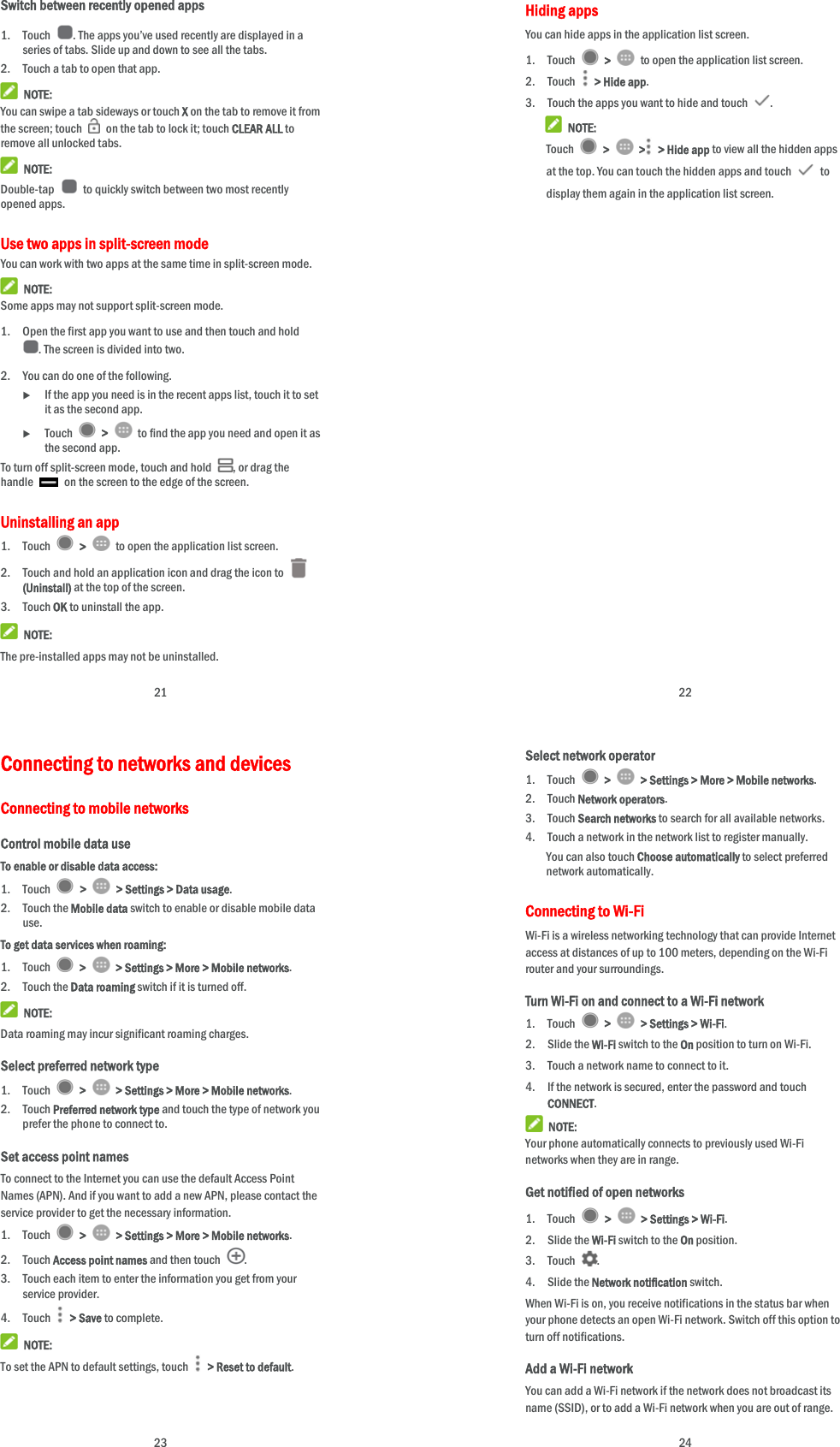  21 Switch between recently opened apps 1. Touch  . The apps you’ve used recently are displayed in a series of tabs. Slide up and down to see all the tabs. 2. Touch a tab to open that app.  NOTE: You can swipe a tab sideways or touch X on the tab to remove it from the screen; touch    on the tab to lock it; touch CLEAR ALL to remove all unlocked tabs.  NOTE: Double-tap    to quickly switch between two most recently opened apps. Use two apps in split-screen mode You can work with two apps at the same time in split-screen mode.  NOTE: Some apps may not support split-screen mode. 1. Open the first app you want to use and then touch and hold . The screen is divided into two. 2. You can do one of the following.  If the app you need is in the recent apps list, touch it to set it as the second app.  Touch   &gt;    to find the app you need and open it as the second app. To turn off split-screen mode, touch and hold  , or drag the handle    on the screen to the edge of the screen. Uninstalling an app 1. Touch   &gt;    to open the application list screen. 2. Touch and hold an application icon and drag the icon to   (Uninstall) at the top of the screen. 3. Touch OK to uninstall the app.  NOTE: The pre-installed apps may not be uninstalled.  22 Hiding apps You can hide apps in the application list screen. 1. Touch   &gt;    to open the application list screen. 2. Touch   &gt; Hide app. 3. Touch the apps you want to hide and touch  .  NOTE: Touch   &gt;   &gt;  &gt; Hide app to view all the hidden apps at the top. You can touch the hidden apps and touch   to display them again in the application list screen.  23 Connecting to networks and devices Connecting to mobile networks Control mobile data use To enable or disable data access: 1. Touch   &gt;    &gt; Settings &gt; Data usage. 2. Touch the Mobile data switch to enable or disable mobile data use. To get data services when roaming: 1. Touch   &gt;    &gt; Settings &gt; More &gt; Mobile networks.  2. Touch the Data roaming switch if it is turned off.  NOTE: Data roaming may incur significant roaming charges. Select preferred network type 1. Touch   &gt;    &gt; Settings &gt; More &gt; Mobile networks. 2. Touch Preferred network type and touch the type of network you prefer the phone to connect to. Set access point names To connect to the Internet you can use the default Access Point Names (APN). And if you want to add a new APN, please contact the service provider to get the necessary information. 1. Touch   &gt;    &gt; Settings &gt; More &gt; Mobile networks. 2. Touch Access point names and then touch  . 3. Touch each item to enter the information you get from your service provider. 4. Touch  &gt; Save to complete.  NOTE: To set the APN to default settings, touch    &gt; Reset to default.  24 Select network operator 1. Touch   &gt;    &gt; Settings &gt; More &gt; Mobile networks. 2. Touch Network operators. 3. Touch Search networks to search for all available networks. 4. Touch a network in the network list to register manually. You can also touch Choose automatically to select preferred network automatically. Connecting to Wi-Fi Wi-Fi is a wireless networking technology that can provide Internet access at distances of up to 100 meters, depending on the Wi-Fi router and your surroundings. Turn Wi-Fi on and connect to a Wi-Fi network 1. Touch   &gt;   &gt; Settings &gt; Wi-Fi. 2. Slide the Wi-Fi switch to the On position to turn on Wi-Fi. 3. Touch a network name to connect to it. 4. If the network is secured, enter the password and touch CONNECT.  NOTE: Your phone automatically connects to previously used Wi-Fi networks when they are in range. Get notified of open networks 1. Touch   &gt;    &gt; Settings &gt; Wi-Fi. 2. Slide the Wi-Fi switch to the On position. 3. Touch  . 4. Slide the Network notification switch. When Wi-Fi is on, you receive notifications in the status bar when your phone detects an open Wi-Fi network. Switch off this option to turn off notifications. Add a Wi-Fi network You can add a Wi-Fi network if the network does not broadcast its name (SSID), or to add a Wi-Fi network when you are out of range. 