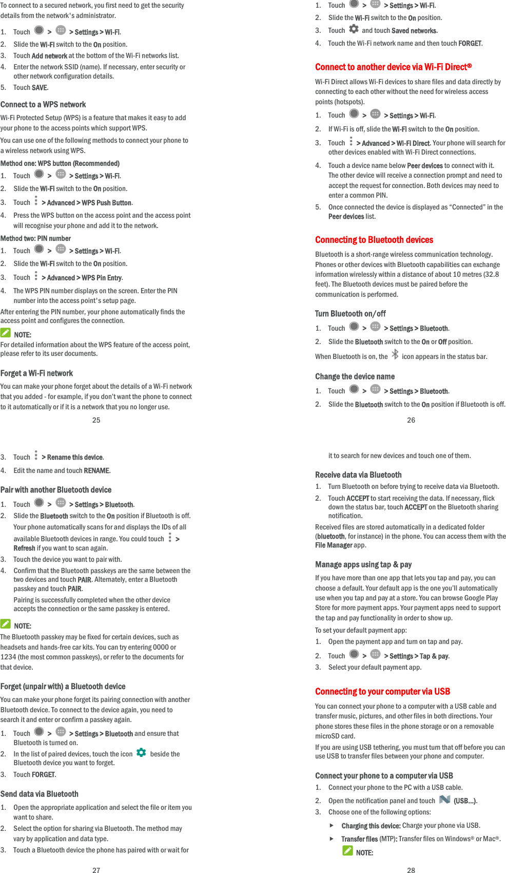  25 To connect to a secured network, you first need to get the security details from the network&apos;s administrator. 1. Touch   &gt;    &gt; Settings &gt; Wi-Fi. 2. Slide the Wi-Fi switch to the On position. 3. Touch Add network at the bottom of the Wi-Fi networks list. 4. Enter the network SSID (name). If necessary, enter security or other network configuration details. 5. Touch SAVE. Connect to a WPS network Wi-Fi Protected Setup (WPS) is a feature that makes it easy to add your phone to the access points which support WPS. You can use one of the following methods to connect your phone to a wireless network using WPS. Method one: WPS button (Recommended) 1. Touch   &gt;    &gt; Settings &gt; Wi-Fi. 2. Slide the Wi-Fi switch to the On position. 3. Touch    &gt; Advanced &gt; WPS Push Button. 4. Press the WPS button on the access point and the access point will recognise your phone and add it to the network. Method two: PIN number 1. Touch   &gt;    &gt; Settings &gt; Wi-Fi. 2. Slide the Wi-Fi switch to the On position. 3. Touch    &gt; Advanced &gt; WPS Pin Entry. 4. The WPS PIN number displays on the screen. Enter the PIN number into the access point&apos;s setup page. After entering the PIN number, your phone automatically finds the access point and configures the connection.  NOTE: For detailed information about the WPS feature of the access point, please refer to its user documents. Forget a Wi-Fi network You can make your phone forget about the details of a Wi-Fi network that you added - for example, if you don’t want the phone to connect to it automatically or if it is a network that you no longer use.    26 1. Touch   &gt;    &gt; Settings &gt; Wi-Fi. 2. Slide the Wi-Fi switch to the On position. 3. Touch   and touch Saved networks. 4. Touch the Wi-Fi network name and then touch FORGET. Connect to another device via Wi-Fi Direct® Wi-Fi Direct allows Wi-Fi devices to share files and data directly by connecting to each other without the need for wireless access points (hotspots). 1. Touch   &gt;    &gt; Settings &gt; Wi-Fi. 2. If Wi-Fi is off, slide the Wi-Fi switch to the On position. 3. Touch   &gt; Advanced &gt; Wi-Fi Direct. Your phone will search for other devices enabled with Wi-Fi Direct connections.   4. Touch a device name below Peer devices to connect with it. The other device will receive a connection prompt and need to accept the request for connection. Both devices may need to enter a common PIN. 5. Once connected the device is displayed as “Connected” in the Peer devices list. Connecting to Bluetooth devices Bluetooth is a short-range wireless communication technology. Phones or other devices with Bluetooth capabilities can exchange information wirelessly within a distance of about 10 metres (32.8 feet). The Bluetooth devices must be paired before the communication is performed. Turn Bluetooth on/off 1. Touch   &gt;    &gt; Settings &gt; Bluetooth. 2. Slide the Bluetooth switch to the On or Off position. When Bluetooth is on, the    icon appears in the status bar.   Change the device name 1. Touch   &gt;    &gt; Settings &gt; Bluetooth. 2. Slide the Bluetooth switch to the On position if Bluetooth is off.  27 3. Touch    &gt; Rename this device. 4. Edit the name and touch RENAME. Pair with another Bluetooth device 1. Touch   &gt;    &gt; Settings &gt; Bluetooth. 2. Slide the Bluetooth switch to the On position if Bluetooth is off. Your phone automatically scans for and displays the IDs of all available Bluetooth devices in range. You could touch   &gt; Refresh if you want to scan again. 3. Touch the device you want to pair with. 4. Confirm that the Bluetooth passkeys are the same between the two devices and touch PAIR. Alternately, enter a Bluetooth passkey and touch PAIR. Pairing is successfully completed when the other device accepts the connection or the same passkey is entered.  NOTE: The Bluetooth passkey may be fixed for certain devices, such as headsets and hands-free car kits. You can try entering 0000 or 1234 (the most common passkeys), or refer to the documents for that device. Forget (unpair with) a Bluetooth device You can make your phone forget its pairing connection with another Bluetooth device. To connect to the device again, you need to search it and enter or confirm a passkey again. 1. Touch   &gt;    &gt; Settings &gt; Bluetooth and ensure that Bluetooth is turned on. 2. In the list of paired devices, touch the icon   beside the Bluetooth device you want to forget. 3. Touch FORGET. Send data via Bluetooth 1. Open the appropriate application and select the file or item you want to share. 2. Select the option for sharing via Bluetooth. The method may vary by application and data type. 3. Touch a Bluetooth device the phone has paired with or wait for  28 it to search for new devices and touch one of them. Receive data via Bluetooth 1. Turn Bluetooth on before trying to receive data via Bluetooth. 2. Touch ACCEPT to start receiving the data. If necessary, flick down the status bar, touch ACCEPT on the Bluetooth sharing notification. Received files are stored automatically in a dedicated folder (bluetooth, for instance) in the phone. You can access them with the File Manager app. Manage apps using tap &amp; pay If you have more than one app that lets you tap and pay, you can choose a default. Your default app is the one you’ll automatically use when you tap and pay at a store. You can browse Google Play Store for more payment apps. Your payment apps need to support the tap and pay functionality in order to show up.   To set your default payment app: 1. Open the payment app and turn on tap and pay. 2. Touch   &gt;    &gt; Settings &gt; Tap &amp; pay. 3. Select your default payment app. Connecting to your computer via USB You can connect your phone to a computer with a USB cable and transfer music, pictures, and other files in both directions. Your phone stores these files in the phone storage or on a removable microSD card. If you are using USB tethering, you must turn that off before you can use USB to transfer files between your phone and computer. Connect your phone to a computer via USB 1. Connect your phone to the PC with a USB cable. 2. Open the notification panel and touch   (USB...). 3. Choose one of the following options:  Charging this device: Charge your phone via USB.  Transfer files (MTP): Transfer files on Windows® or Mac®.  NOTE: 