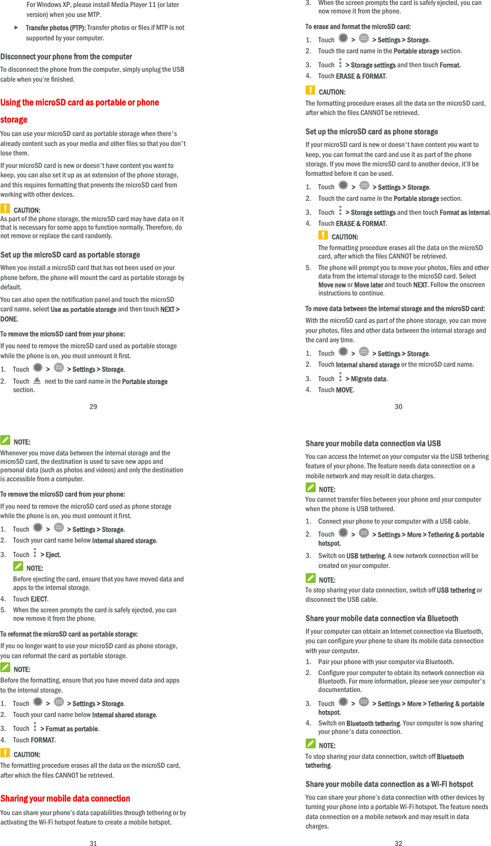  29 For Windows XP, please install Media Player 11 (or later version) when you use MTP.    Transfer photos (PTP): Transfer photos or files if MTP is not supported by your computer. Disconnect your phone from the computer To disconnect the phone from the computer, simply unplug the USB cable when you’re finished. Using the microSD card as portable or phone storage You can use your microSD card as portable storage when there&apos;s already content such as your media and other files so that you don&apos;t lose them.   If your microSD card is new or doesn&apos;t have content you want to keep, you can also set it up as an extension of the phone storage, and this requires formatting that prevents the microSD card from working with other devices.  CAUTION: As part of the phone storage, the microSD card may have data on it that is necessary for some apps to function normally. Therefore, do not remove or replace the card randomly. Set up the microSD card as portable storage When you install a microSD card that has not been used on your phone before, the phone will mount the card as portable storage by default. You can also open the notification panel and touch the microSD card name, select Use as portable storage and then touch NEXT &gt; DONE. To remove the microSD card from your phone: If you need to remove the microSD card used as portable storage while the phone is on, you must unmount it first. 1. Touch   &gt;    &gt; Settings &gt; Storage. 2. Touch    next to the card name in the Portable storage section.  30 3. When the screen prompts the card is safely ejected, you can now remove it from the phone. To erase and format the microSD card: 1. Touch   &gt;    &gt; Settings &gt; Storage. 2. Touch the card name in the Portable storage section. 3. Touch   &gt; Storage settings and then touch Format. 4. Touch ERASE &amp; FORMAT.  CAUTION: The formatting procedure erases all the data on the microSD card, after which the files CANNOT be retrieved. Set up the microSD card as phone storage If your microSD card is new or doesn&apos;t have content you want to keep, you can format the card and use it as part of the phone storage. If you move the microSD card to another device, it’ll be formatted before it can be used. 1. Touch   &gt;    &gt; Settings &gt; Storage. 2. Touch the card name in the Portable storage section. 3. Touch   &gt; Storage settings and then touch Format as internal. 4. Touch ERASE &amp; FORMAT.  CAUTION: The formatting procedure erases all the data on the microSD card, after which the files CANNOT be retrieved. 5. The phone will prompt you to move your photos, files and other data from the internal storage to the microSD card. Select Move now or Move later and touch NEXT. Follow the onscreen instructions to continue. To move data between the internal storage and the microSD card: With the microSD card as part of the phone storage, you can move your photos, files and other data between the internal storage and the card any time. 1. Touch   &gt;    &gt; Settings &gt; Storage. 2. Touch Internal shared storage or the microSD card name. 3. Touch   &gt; Migrate data. 4. Touch MOVE.  31  NOTE: Whenever you move data between the internal storage and the microSD card, the destination is used to save new apps and personal data (such as photos and videos) and only the destination is accessible from a computer. To remove the microSD card from your phone: If you need to remove the microSD card used as phone storage while the phone is on, you must unmount it first. 1. Touch   &gt;    &gt; Settings &gt; Storage. 2. Touch your card name below Internal shared storage. 3. Touch   &gt; Eject.  NOTE: Before ejecting the card, ensure that you have moved data and apps to the internal storage. 4. Touch EJECT. 5. When the screen prompts the card is safely ejected, you can now remove it from the phone. To reformat the microSD card as portable storage: If you no longer want to use your microSD card as phone storage, you can reformat the card as portable storage.    NOTE: Before the formatting, ensure that you have moved data and apps to the internal storage. 1. Touch   &gt;    &gt; Settings &gt; Storage. 2. Touch your card name below Internal shared storage. 3. Touch   &gt; Format as portable. 4. Touch FORMAT.  CAUTION: The formatting procedure erases all the data on the microSD card, after which the files CANNOT be retrieved. Sharing your mobile data connection You can share your phone’s data capabilities through tethering or by activating the Wi-Fi hotspot feature to create a mobile hotspot.    32 Share your mobile data connection via USB You can access the Internet on your computer via the USB tethering feature of your phone. The feature needs data connection on a mobile network and may result in data charges.    NOTE: You cannot transfer files between your phone and your computer when the phone is USB tethered. 1. Connect your phone to your computer with a USB cable.   2. Touch   &gt;    &gt; Settings &gt; More &gt; Tethering &amp; portable hotspot. 3. Switch on USB tethering. A new network connection will be created on your computer.  NOTE: To stop sharing your data connection, switch off USB tethering or disconnect the USB cable. Share your mobile data connection via Bluetooth If your computer can obtain an Internet connection via Bluetooth, you can configure your phone to share its mobile data connection with your computer. 1. Pair your phone with your computer via Bluetooth. 2. Configure your computer to obtain its network connection via Bluetooth. For more information, please see your computer&apos;s documentation. 3. Touch   &gt;    &gt; Settings &gt; More &gt; Tethering &amp; portable hotspot. 4. Switch on Bluetooth tethering. Your computer is now sharing your phone&apos;s data connection.  NOTE: To stop sharing your data connection, switch off Bluetooth tethering. Share your mobile data connection as a Wi-Fi hotspot You can share your phone’s data connection with other devices by turning your phone into a portable Wi-Fi hotspot. The feature needs data connection on a mobile network and may result in data charges. 