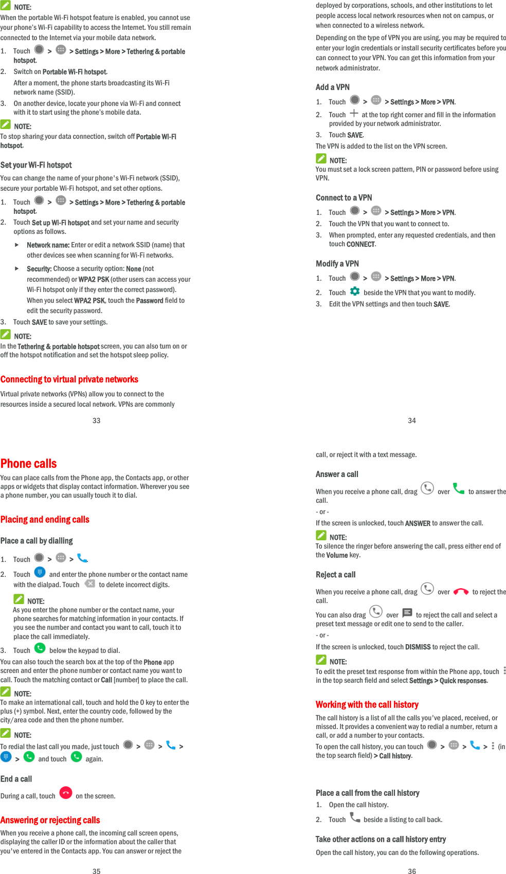  33  NOTE: When the portable Wi-Fi hotspot feature is enabled, you cannot use your phone’s Wi-Fi capability to access the Internet. You still remain connected to the Internet via your mobile data network. 1. Touch   &gt;    &gt; Settings &gt; More &gt; Tethering &amp; portable hotspot. 2. Switch on Portable Wi-Fi hotspot. After a moment, the phone starts broadcasting its Wi-Fi network name (SSID). 3. On another device, locate your phone via Wi-Fi and connect with it to start using the phone’s mobile data.    NOTE: To stop sharing your data connection, switch off Portable Wi-Fi hotspot. Set your Wi-Fi hotspot You can change the name of your phone&apos;s Wi-Fi network (SSID), secure your portable Wi-Fi hotspot, and set other options. 1. Touch   &gt;    &gt; Settings &gt; More &gt; Tethering &amp; portable hotspot. 2. Touch Set up Wi-Fi hotspot and set your name and security options as follows.  Network name: Enter or edit a network SSID (name) that other devices see when scanning for Wi-Fi networks.  Security: Choose a security option: None (not recommended) or WPA2 PSK (other users can access your Wi-Fi hotspot only if they enter the correct password). When you select WPA2 PSK, touch the Password field to edit the security password. 3. Touch SAVE to save your settings.  NOTE: In the Tethering &amp; portable hotspot screen, you can also turn on or off the hotspot notification and set the hotspot sleep policy. Connecting to virtual private networks Virtual private networks (VPNs) allow you to connect to the resources inside a secured local network. VPNs are commonly  34 deployed by corporations, schools, and other institutions to let people access local network resources when not on campus, or when connected to a wireless network. Depending on the type of VPN you are using, you may be required to enter your login credentials or install security certificates before you can connect to your VPN. You can get this information from your network administrator. Add a VPN 1. Touch   &gt;    &gt; Settings &gt; More &gt; VPN. 2. Touch    at the top right corner and fill in the information provided by your network administrator. 3. Touch SAVE. The VPN is added to the list on the VPN screen.  NOTE: You must set a lock screen pattern, PIN or password before using VPN.  Connect to a VPN 1. Touch   &gt;    &gt; Settings &gt; More &gt; VPN. 2. Touch the VPN that you want to connect to. 3. When prompted, enter any requested credentials, and then touch CONNECT.  Modify a VPN 1. Touch   &gt;    &gt; Settings &gt; More &gt; VPN. 2. Touch   beside the VPN that you want to modify. 3. Edit the VPN settings and then touch SAVE.  35 Phone calls   You can place calls from the Phone app, the Contacts app, or other apps or widgets that display contact information. Wherever you see a phone number, you can usually touch it to dial. Placing and ending calls Place a call by dialling 1. Touch   &gt;   &gt;  . 2. Touch    and enter the phone number or the contact name with the dialpad. Touch    to delete incorrect digits.  NOTE: As you enter the phone number or the contact name, your phone searches for matching information in your contacts. If you see the number and contact you want to call, touch it to place the call immediately. 3. Touch    below the keypad to dial. You can also touch the search box at the top of the Phone app screen and enter the phone number or contact name you want to call. Touch the matching contact or Call [number] to place the call.  NOTE: To make an international call, touch and hold the 0 key to enter the plus (+) symbol. Next, enter the country code, followed by the city/area code and then the phone number.  NOTE: To redial the last call you made, just touch   &gt;   &gt;   &gt;  &gt;   and touch   again. End a call During a call, touch    on the screen. Answering or rejecting calls When you receive a phone call, the incoming call screen opens, displaying the caller ID or the information about the caller that you&apos;ve entered in the Contacts app. You can answer or reject the  36 call, or reject it with a text message. Answer a call When you receive a phone call, drag   over   to answer the call. - or - If the screen is unlocked, touch ANSWER to answer the call.  NOTE: To silence the ringer before answering the call, press either end of the Volume key. Reject a call When you receive a phone call, drag   over   to reject the call. You can also drag   over    to reject the call and select a preset text message or edit one to send to the caller. - or - If the screen is unlocked, touch DISMISS to reject the call.  NOTE: To edit the preset text response from within the Phone app, touch   in the top search field and select Settings &gt; Quick responses. Working with the call history The call history is a list of all the calls you&apos;ve placed, received, or missed. It provides a convenient way to redial a number, return a call, or add a number to your contacts. To open the call history, you can touch   &gt;   &gt;   &gt;   (in the top search field) &gt; Call history.   Place a call from the call history 1. Open the call history. 2. Touch    beside a listing to call back. Take other actions on a call history entry Open the call history, you can do the following operations. 
