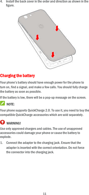 11 4. Install the back cover in the order and direction as shown in the figure.           Charging the battery Your phone’s battery should have enough power for the phone to turn on, find a signal, and make a few calls. You should fully charge the battery as soon as possible. If the battery is low, there will be a pop-up message on the screen.    NOTE: Your phone supports QuickCharge 2.0. To use it, you need to buy the compatible QuickCharge accessories which are sold separately.  WARNING! Use only approved chargers and cables. The use of unapproved accessories could damage your phone or cause the battery to explode. 1. Connect the adapter to the charging jack. Ensure that the adapter is inserted with the correct orientation. Do not force the connector into the charging jack.      