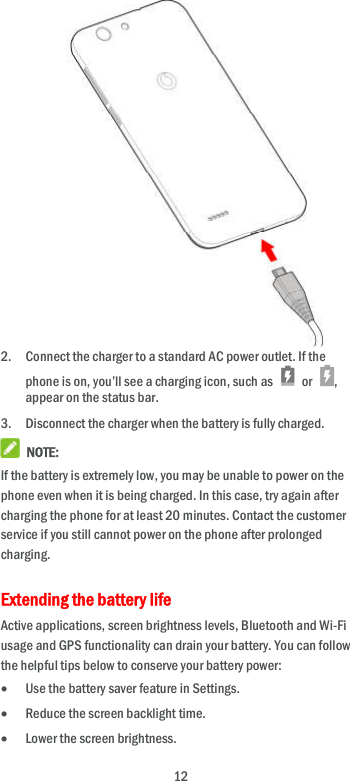  12             2. Connect the charger to a standard AC power outlet. If the phone is on, you’ll see a charging icon, such as    or  , appear on the status bar. 3. Disconnect the charger when the battery is fully charged.  NOTE: If the battery is extremely low, you may be unable to power on the phone even when it is being charged. In this case, try again after charging the phone for at least 20 minutes. Contact the customer service if you still cannot power on the phone after prolonged charging. Extending the battery life Active applications, screen brightness levels, Bluetooth and Wi-Fi usage and GPS functionality can drain your battery. You can follow the helpful tips below to conserve your battery power:  Use the battery saver feature in Settings.  Reduce the screen backlight time.  Lower the screen brightness. 