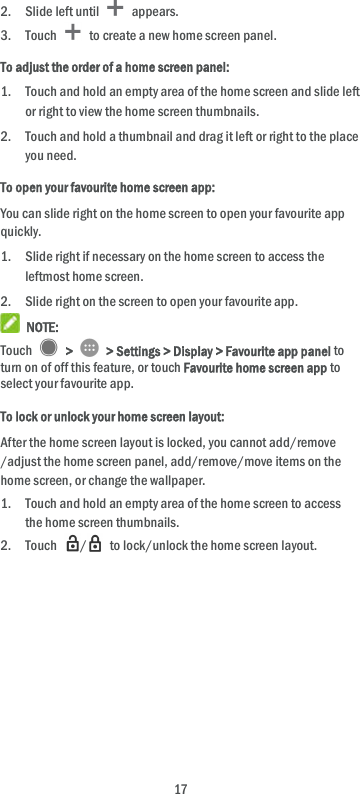 17 2. Slide left until   appears. 3. Touch   to create a new home screen panel. To adjust the order of a home screen panel: 1. Touch and hold an empty area of the home screen and slide left or right to view the home screen thumbnails. 2. Touch and hold a thumbnail and drag it left or right to the place you need. To open your favourite home screen app: You can slide right on the home screen to open your favourite app quickly. 1. Slide right if necessary on the home screen to access the leftmost home screen. 2. Slide right on the screen to open your favourite app.  NOTE: Touch   &gt;   &gt; Settings &gt; Display &gt; Favourite app panel to turn on of off this feature, or touch Favourite home screen app to select your favourite app. To lock or unlock your home screen layout: After the home screen layout is locked, you cannot add/remove /adjust the home screen panel, add/remove/move items on the home screen, or change the wallpaper.   1. Touch and hold an empty area of the home screen to access the home screen thumbnails. 2. Touch  /   to lock/unlock the home screen layout. 
