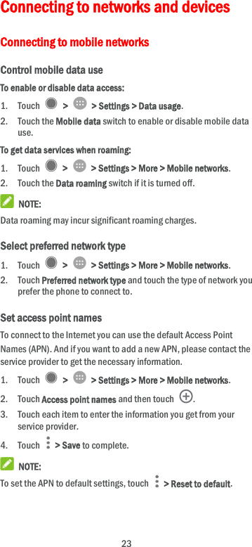  23 Connecting to networks and devices Connecting to mobile networks Control mobile data use To enable or disable data access: 1. Touch   &gt;    &gt; Settings &gt; Data usage. 2. Touch the Mobile data switch to enable or disable mobile data use. To get data services when roaming: 1. Touch    &gt;    &gt; Settings &gt; More &gt; Mobile networks.   2. Touch the Data roaming switch if it is turned off.  NOTE: Data roaming may incur significant roaming charges. Select preferred network type 1. Touch    &gt;    &gt; Settings &gt; More &gt; Mobile networks. 2. Touch Preferred network type and touch the type of network you prefer the phone to connect to. Set access point names To connect to the Internet you can use the default Access Point Names (APN). And if you want to add a new APN, please contact the service provider to get the necessary information. 1. Touch    &gt;    &gt; Settings &gt; More &gt; Mobile networks. 2. Touch Access point names and then touch  . 3. Touch each item to enter the information you get from your service provider. 4. Touch    &gt; Save to complete.  NOTE: To set the APN to default settings, touch    &gt; Reset to default. 