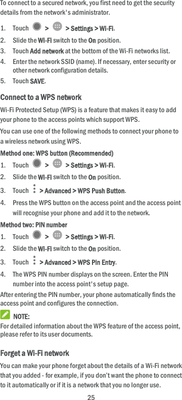  25 To connect to a secured network, you first need to get the security details from the network&apos;s administrator. 1. Touch    &gt;    &gt; Settings &gt; Wi-Fi. 2. Slide the Wi-Fi switch to the On position. 3. Touch Add network at the bottom of the Wi-Fi networks list. 4. Enter the network SSID (name). If necessary, enter security or other network configuration details. 5. Touch SAVE. Connect to a WPS network Wi-Fi Protected Setup (WPS) is a feature that makes it easy to add your phone to the access points which support WPS. You can use one of the following methods to connect your phone to a wireless network using WPS. Method one: WPS button (Recommended) 1. Touch    &gt;    &gt; Settings &gt; Wi-Fi. 2. Slide the Wi-Fi switch to the On position. 3. Touch    &gt; Advanced &gt; WPS Push Button. 4. Press the WPS button on the access point and the access point will recognise your phone and add it to the network. Method two: PIN number 1. Touch    &gt;    &gt; Settings &gt; Wi-Fi. 2. Slide the Wi-Fi switch to the On position. 3. Touch    &gt; Advanced &gt; WPS Pin Entry. 4. The WPS PIN number displays on the screen. Enter the PIN number into the access point&apos;s setup page. After entering the PIN number, your phone automatically finds the access point and configures the connection.  NOTE: For detailed information about the WPS feature of the access point, please refer to its user documents. Forget a Wi-Fi network You can make your phone forget about the details of a Wi-Fi network that you added - for example, if you don’t want the phone to connect to it automatically or if it is a network that you no longer use.   