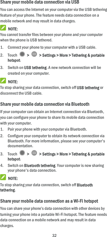  32 Share your mobile data connection via USB You can access the Internet on your computer via the USB tethering feature of your phone. The feature needs data connection on a mobile network and may result in data charges.    NOTE: You cannot transfer files between your phone and your computer when the phone is USB tethered. 1. Connect your phone to your computer with a USB cable.   2. Touch    &gt;    &gt; Settings &gt; More &gt; Tethering &amp; portable hotspot. 3. Switch on USB tethering. A new network connection will be created on your computer.  NOTE: To stop sharing your data connection, switch off USB tethering or disconnect the USB cable. Share your mobile data connection via Bluetooth If your computer can obtain an Internet connection via Bluetooth, you can configure your phone to share its mobile data connection with your computer. 1. Pair your phone with your computer via Bluetooth. 2. Configure your computer to obtain its network connection via Bluetooth. For more information, please see your computer&apos;s documentation. 3. Touch    &gt;    &gt; Settings &gt; More &gt; Tethering &amp; portable hotspot. 4. Switch on Bluetooth tethering. Your computer is now sharing your phone&apos;s data connection.  NOTE: To stop sharing your data connection, switch off Bluetooth tethering. Share your mobile data connection as a Wi-Fi hotspot You can share your phone’s data connection with other devices by turning your phone into a portable Wi-Fi hotspot. The feature needs data connection on a mobile network and may result in data charges. 