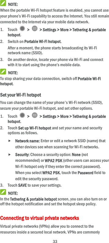  33  NOTE: When the portable Wi-Fi hotspot feature is enabled, you cannot use your phone’s Wi-Fi capability to access the Internet. You still remain connected to the Internet via your mobile data network. 1. Touch    &gt;    &gt; Settings &gt; More &gt; Tethering &amp; portable hotspot. 2. Switch on Portable Wi-Fi hotspot. After a moment, the phone starts broadcasting its Wi-Fi network name (SSID). 3. On another device, locate your phone via Wi-Fi and connect with it to start using the phone’s mobile data.    NOTE: To stop sharing your data connection, switch off Portable Wi-Fi hotspot. Set your Wi-Fi hotspot You can change the name of your phone&apos;s Wi-Fi network (SSID), secure your portable Wi-Fi hotspot, and set other options. 1. Touch    &gt;    &gt; Settings &gt; More &gt; Tethering &amp; portable hotspot. 2. Touch Set up Wi-Fi hotspot and set your name and security options as follows.  Network name: Enter or edit a network SSID (name) that other devices see when scanning for Wi-Fi networks.  Security: Choose a security option: None (not recommended) or WPA2 PSK (other users can access your Wi-Fi hotspot only if they enter the correct password). When you select WPA2 PSK, touch the Password field to edit the security password. 3. Touch SAVE to save your settings.  NOTE: In the Tethering &amp; portable hotspot screen, you can also turn on or off the hotspot notification and set the hotspot sleep policy. Connecting to virtual private networks Virtual private networks (VPNs) allow you to connect to the resources inside a secured local network. VPNs are commonly 