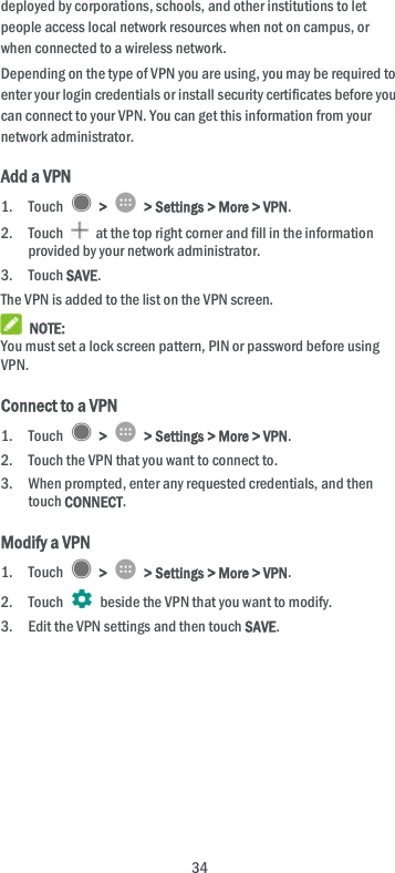  34 deployed by corporations, schools, and other institutions to let people access local network resources when not on campus, or when connected to a wireless network. Depending on the type of VPN you are using, you may be required to enter your login credentials or install security certificates before you can connect to your VPN. You can get this information from your network administrator. Add a VPN 1. Touch    &gt;    &gt; Settings &gt; More &gt; VPN. 2. Touch    at the top right corner and fill in the information provided by your network administrator. 3. Touch SAVE. The VPN is added to the list on the VPN screen.  NOTE: You must set a lock screen pattern, PIN or password before using VPN.   Connect to a VPN 1. Touch    &gt;    &gt; Settings &gt; More &gt; VPN. 2. Touch the VPN that you want to connect to. 3. When prompted, enter any requested credentials, and then touch CONNECT.   Modify a VPN 1. Touch    &gt;    &gt; Settings &gt; More &gt; VPN. 2. Touch   beside the VPN that you want to modify. 3. Edit the VPN settings and then touch SAVE. 