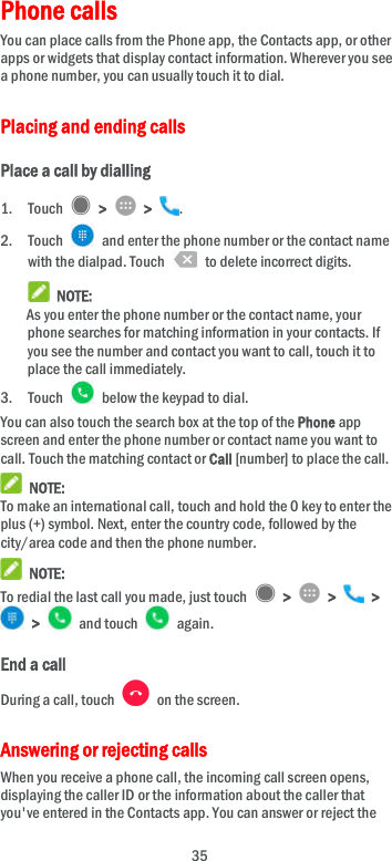  35 Phone calls     You can place calls from the Phone app, the Contacts app, or other apps or widgets that display contact information. Wherever you see a phone number, you can usually touch it to dial. Placing and ending calls Place a call by dialling 1. Touch    &gt;    &gt;  . 2. Touch    and enter the phone number or the contact name with the dialpad. Touch    to delete incorrect digits.  NOTE: As you enter the phone number or the contact name, your phone searches for matching information in your contacts. If you see the number and contact you want to call, touch it to place the call immediately. 3. Touch    below the keypad to dial. You can also touch the search box at the top of the Phone app screen and enter the phone number or contact name you want to call. Touch the matching contact or Call [number] to place the call.  NOTE: To make an international call, touch and hold the 0 key to enter the plus (+) symbol. Next, enter the country code, followed by the city/area code and then the phone number.  NOTE: To redial the last call you made, just touch    &gt;    &gt;    &gt;   &gt;    and touch    again. End a call During a call, touch    on the screen. Answering or rejecting calls When you receive a phone call, the incoming call screen opens, displaying the caller ID or the information about the caller that you&apos;ve entered in the Contacts app. You can answer or reject the 