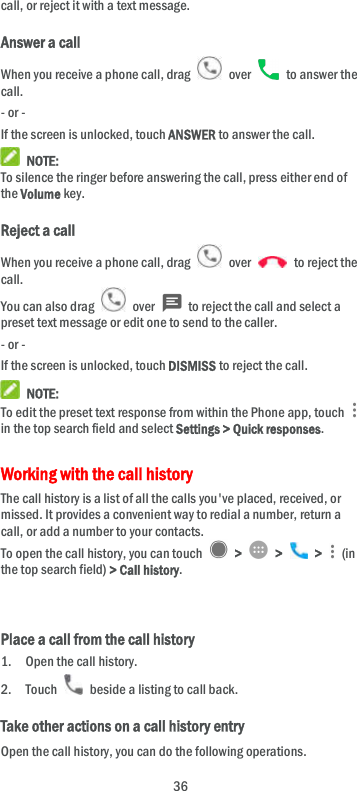  36 call, or reject it with a text message. Answer a call When you receive a phone call, drag    over    to answer the call. - or - If the screen is unlocked, touch ANSWER to answer the call.  NOTE: To silence the ringer before answering the call, press either end of the Volume key. Reject a call When you receive a phone call, drag    over    to reject the call. You can also drag    over    to reject the call and select a preset text message or edit one to send to the caller. - or - If the screen is unlocked, touch DISMISS to reject the call.  NOTE: To edit the preset text response from within the Phone app, touch   in the top search field and select Settings &gt; Quick responses. Working with the call history The call history is a list of all the calls you&apos;ve placed, received, or missed. It provides a convenient way to redial a number, return a call, or add a number to your contacts. To open the call history, you can touch    &gt;    &gt;    &gt;    (in the top search field) &gt; Call history.   Place a call from the call history 1. Open the call history. 2. Touch    beside a listing to call back. Take other actions on a call history entry Open the call history, you can do the following operations. 